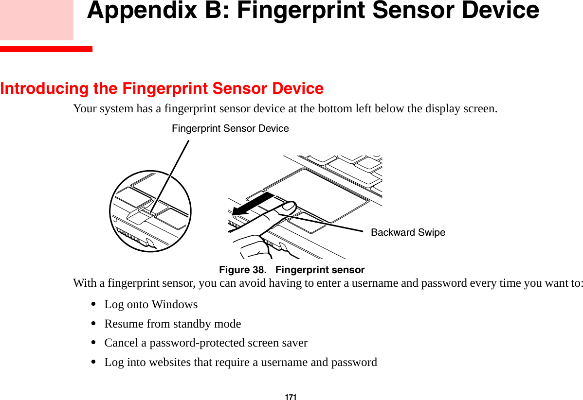 171     Appendix B: Fingerprint Sensor DeviceIntroducing the Fingerprint Sensor DeviceYour system has a fingerprint sensor device at the bottom left below the display screen. Figure 38.   Fingerprint sensorWith a fingerprint sensor, you can avoid having to enter a username and password every time you want to:•Log onto Windows•Resume from standby mode•Cancel a password-protected screen saver•Log into websites that require a username and passwordFingerprint Sensor DeviceBackward Swipe