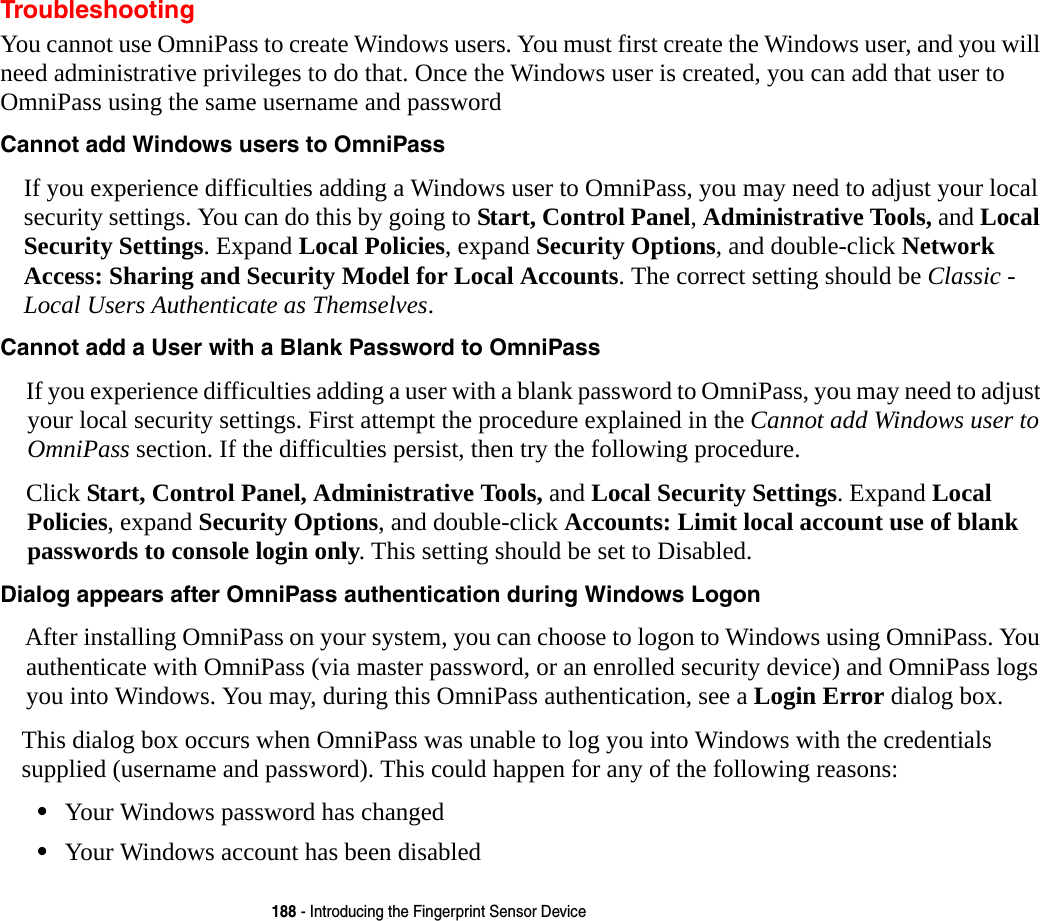 188 - Introducing the Fingerprint Sensor DeviceTroubleshootingYou cannot use OmniPass to create Windows users. You must first create the Windows user, and you will need administrative privileges to do that. Once the Windows user is created, you can add that user to OmniPass using the same username and passwordCannot add Windows users to OmniPass If you experience difficulties adding a Windows user to OmniPass, you may need to adjust your local security settings. You can do this by going to Start, Control Panel, Administrative Tools, and Local Security Settings. Expand Local Policies, expand Security Options, and double-click Network Access: Sharing and Security Model for Local Accounts. The correct setting should be Classic - Local Users Authenticate as Themselves.Cannot add a User with a Blank Password to OmniPass If you experience difficulties adding a user with a blank password to OmniPass, you may need to adjust your local security settings. First attempt the procedure explained in the Cannot add Windows user to OmniPass section. If the difficulties persist, then try the following procedure.Click Start, Control Panel, Administrative Tools, and Local Security Settings. Expand Local Policies, expand Security Options, and double-click Accounts: Limit local account use of blank passwords to console login only. This setting should be set to Disabled.Dialog appears after OmniPass authentication during Windows Logon After installing OmniPass on your system, you can choose to logon to Windows using OmniPass. You authenticate with OmniPass (via master password, or an enrolled security device) and OmniPass logs you into Windows. You may, during this OmniPass authentication, see a Login Error dialog box.This dialog box occurs when OmniPass was unable to log you into Windows with the credentials supplied (username and password). This could happen for any of the following reasons:•Your Windows password has changed•Your Windows account has been disabled