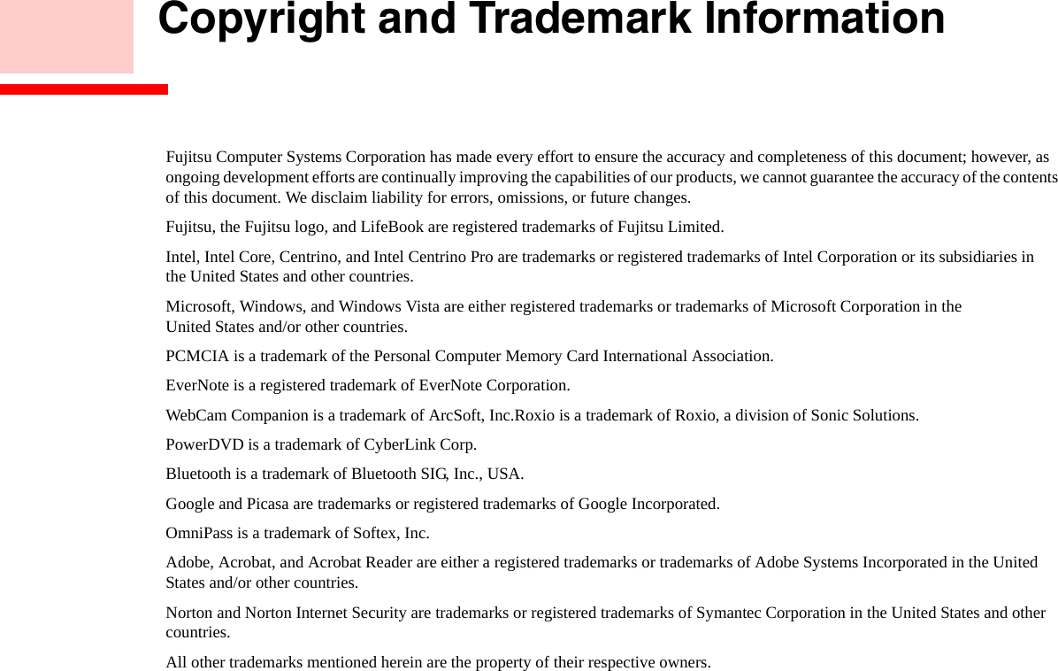     Copyright and Trademark InformationFujitsu Computer Systems Corporation has made every effort to ensure the accuracy and completeness of this document; however, as ongoing development efforts are continually improving the capabilities of our products, we cannot guarantee the accuracy of the contents of this document. We disclaim liability for errors, omissions, or future changes.Fujitsu, the Fujitsu logo, and LifeBook are registered trademarks of Fujitsu Limited.Intel, Intel Core, Centrino, and Intel Centrino Pro are trademarks or registered trademarks of Intel Corporation or its subsidiaries in  the United States and other countries.Microsoft, Windows, and Windows Vista are either registered trademarks or trademarks of Microsoft Corporation in the  United States and/or other countries.PCMCIA is a trademark of the Personal Computer Memory Card International Association.EverNote is a registered trademark of EverNote Corporation.WebCam Companion is a trademark of ArcSoft, Inc.Roxio is a trademark of Roxio, a division of Sonic Solutions.PowerDVD is a trademark of CyberLink Corp.Bluetooth is a trademark of Bluetooth SIG, Inc., USA.Google and Picasa are trademarks or registered trademarks of Google Incorporated.OmniPass is a trademark of Softex, Inc.Adobe, Acrobat, and Acrobat Reader are either a registered trademarks or trademarks of Adobe Systems Incorporated in the United States and/or other countries.Norton and Norton Internet Security are trademarks or registered trademarks of Symantec Corporation in the United States and other countries.All other trademarks mentioned herein are the property of their respective owners.