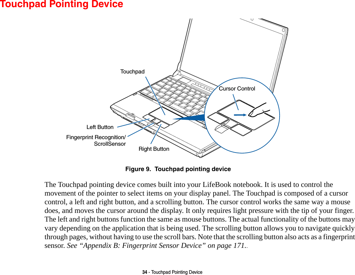 34 - Touchpad Pointing DeviceTouchpad Pointing DeviceFigure 9.  Touchpad pointing deviceThe Touchpad pointing device comes built into your LifeBook notebook. It is used to control the movement of the pointer to select items on your display panel. The Touchpad is composed of a cursor control, a left and right button, and a scrolling button. The cursor control works the same way a mouse does, and moves the cursor around the display. It only requires light pressure with the tip of your finger. The left and right buttons function the same as mouse buttons. The actual functionality of the buttons may vary depending on the application that is being used. The scrolling button allows you to navigate quickly through pages, without having to use the scroll bars. Note that the scrolling button also acts as a fingerprint sensor. See “Appendix B: Fingerprint Sensor Device” on page 171..Left ButtonRight ButtonFingerprint Recognition/TouchpadScrollSensorCursor Control