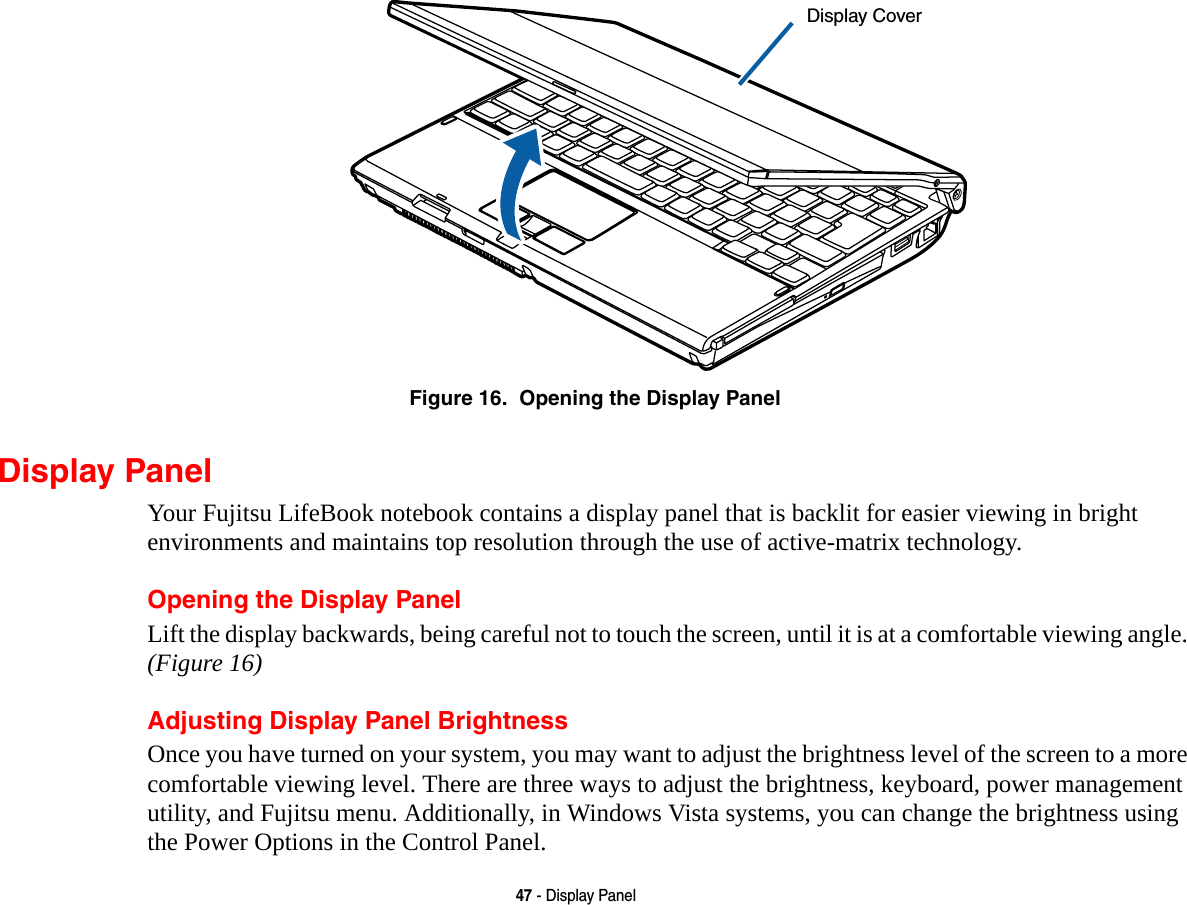 47 - Display PanelFigure 16.  Opening the Display PanelDisplay PanelYour Fujitsu LifeBook notebook contains a display panel that is backlit for easier viewing in bright environments and maintains top resolution through the use of active-matrix technology. Opening the Display PanelLift the display backwards, being careful not to touch the screen, until it is at a comfortable viewing angle. (Figure 16)Adjusting Display Panel BrightnessOnce you have turned on your system, you may want to adjust the brightness level of the screen to a more comfortable viewing level. There are three ways to adjust the brightness, keyboard, power management utility, and Fujitsu menu. Additionally, in Windows Vista systems, you can change the brightness using the Power Options in the Control Panel.Display Cover