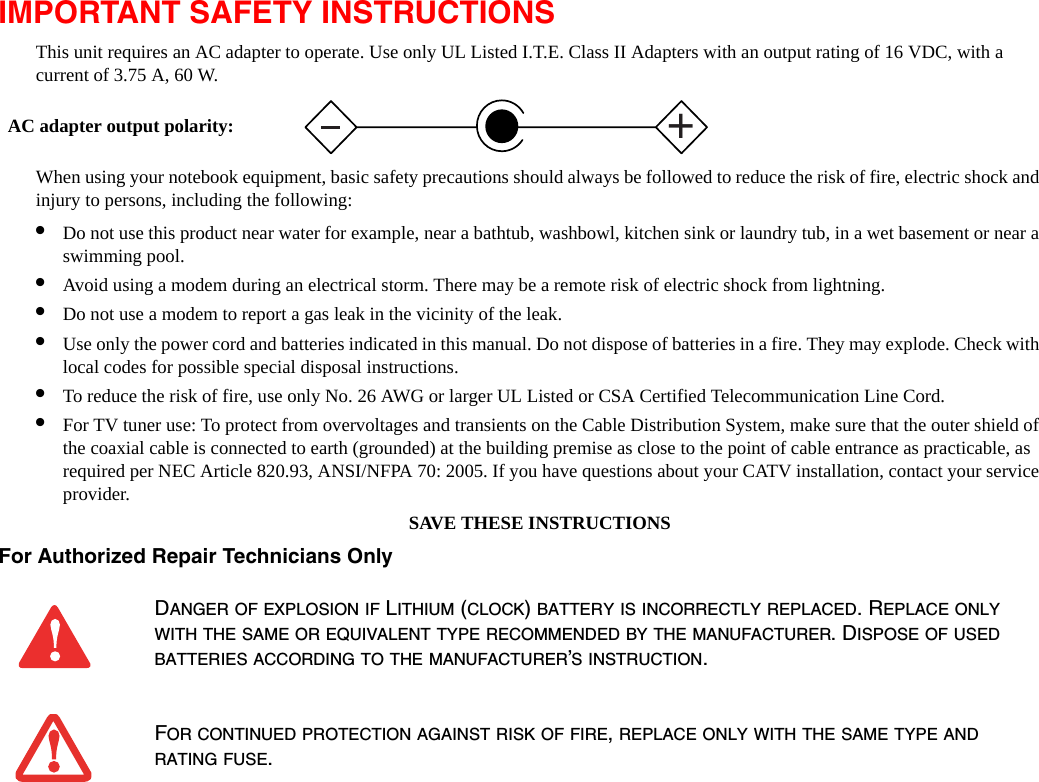 IMPORTANT SAFETY INSTRUCTIONS This unit requires an AC adapter to operate. Use only UL Listed I.T.E. Class II Adapters with an output rating of 16 VDC, with a  current of 3.75 A, 60 W.When using your notebook equipment, basic safety precautions should always be followed to reduce the risk of fire, electric shock and injury to persons, including the following:•Do not use this product near water for example, near a bathtub, washbowl, kitchen sink or laundry tub, in a wet basement or near a swimming pool.•Avoid using a modem during an electrical storm. There may be a remote risk of electric shock from lightning.•Do not use a modem to report a gas leak in the vicinity of the leak.•Use only the power cord and batteries indicated in this manual. Do not dispose of batteries in a fire. They may explode. Check with local codes for possible special disposal instructions.•To reduce the risk of fire, use only No. 26 AWG or larger UL Listed or CSA Certified Telecommunication Line Cord.•For TV tuner use: To protect from overvoltages and transients on the Cable Distribution System, make sure that the outer shield of the coaxial cable is connected to earth (grounded) at the building premise as close to the point of cable entrance as practicable, as required per NEC Article 820.93, ANSI/NFPA 70: 2005. If you have questions about your CATV installation, contact your service provider.SAVE THESE INSTRUCTIONSFor Authorized Repair Technicians Only DANGER OF EXPLOSION IF LITHIUM (CLOCK) BATTERY IS INCORRECTLY REPLACED. REPLACE ONLY WITH THE SAME OR EQUIVALENT TYPE RECOMMENDED BY THE MANUFACTURER. DISPOSE OF USED BATTERIES ACCORDING TO THE MANUFACTURER’S INSTRUCTION.FOR CONTINUED PROTECTION AGAINST RISK OF FIRE, REPLACE ONLY WITH THE SAME TYPE AND RATING FUSE.+AC adapter output polarity: