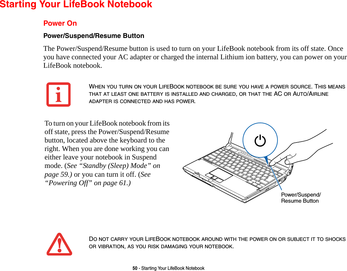 50 - Starting Your LifeBook NotebookStarting Your LifeBook NotebookPower OnPower/Suspend/Resume Button The Power/Suspend/Resume button is used to turn on your LifeBook notebook from its off state. Once you have connected your AC adapter or charged the internal Lithium ion battery, you can power on your LifeBook notebook. WHEN YOU TURN ON YOUR LIFEBOOK NOTEBOOK BE SURE YOU HAVE A POWER SOURCE. THIS MEANS THAT AT LEAST ONE BATTERY IS INSTALLED AND CHARGED, OR THAT THE AC OR AUTO/AIRLINE ADAPTER IS CONNECTED AND HAS POWER.To turn on your LifeBook notebook from its off state, press the Power/Suspend/Resume button, located above the keyboard to the right. When you are done working you can either leave your notebook in Suspend mode. (See “Standby (Sleep) Mode” on page 59.) or you can turn it off. (See “Powering Off” on page 61.)DO NOT CARRY YOUR LIFEBOOK NOTEBOOK AROUND WITH THE POWER ON OR SUBJECT IT TO SHOCKS OR VIBRATION, AS YOU RISK DAMAGING YOUR NOTEBOOK.Power/Suspend/Resume Button