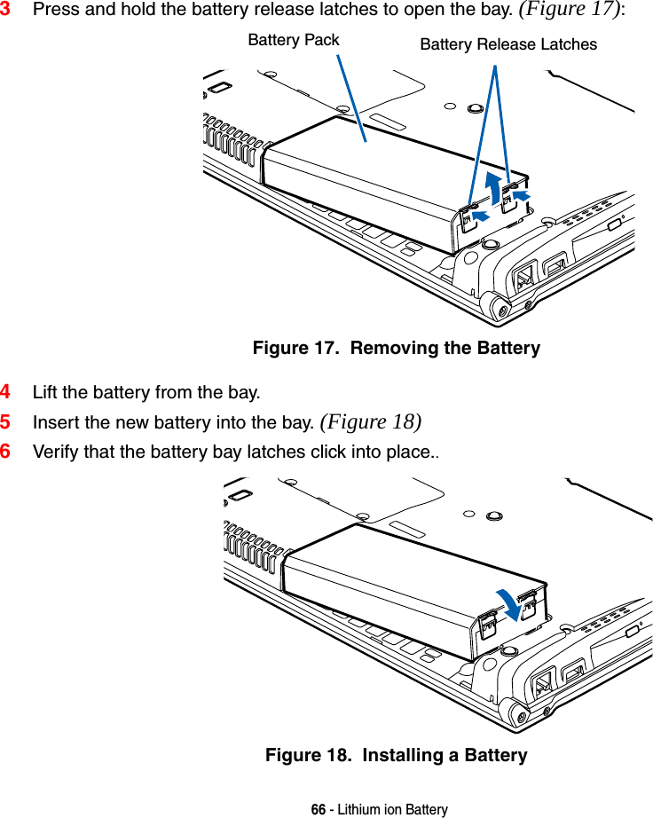 66 - Lithium ion Battery3Press and hold the battery release latches to open the bay. (Figure 17):Figure 17.  Removing the Battery4Lift the battery from the bay.5Insert the new battery into the bay. (Figure 18)6Verify that the battery bay latches click into place..Figure 18.  Installing a BatteryBattery Pack Battery Release Latches