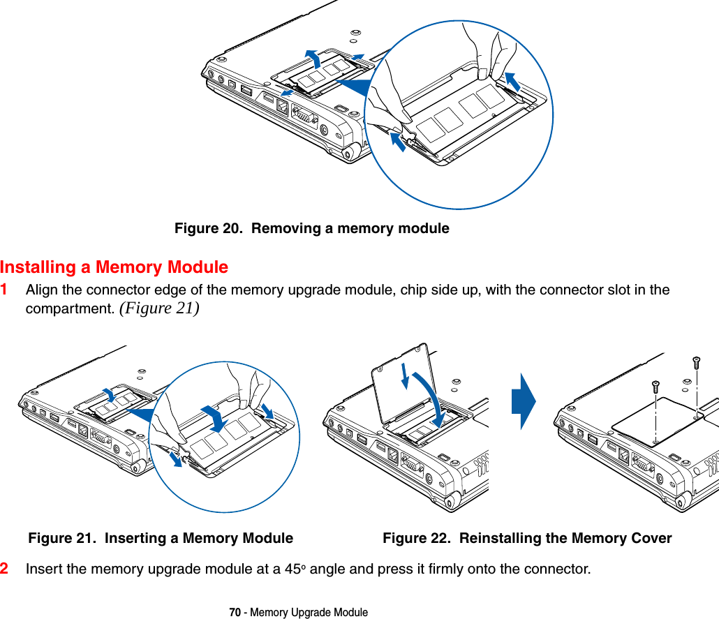 70 - Memory Upgrade ModuleFigure 20.  Removing a memory moduleInstalling a Memory Module1Align the connector edge of the memory upgrade module, chip side up, with the connector slot in the compartment. (Figure 21)2Insert the memory upgrade module at a 45o angle and press it firmly onto the connector. Figure 21.  Inserting a Memory Module Figure 22.  Reinstalling the Memory Cover