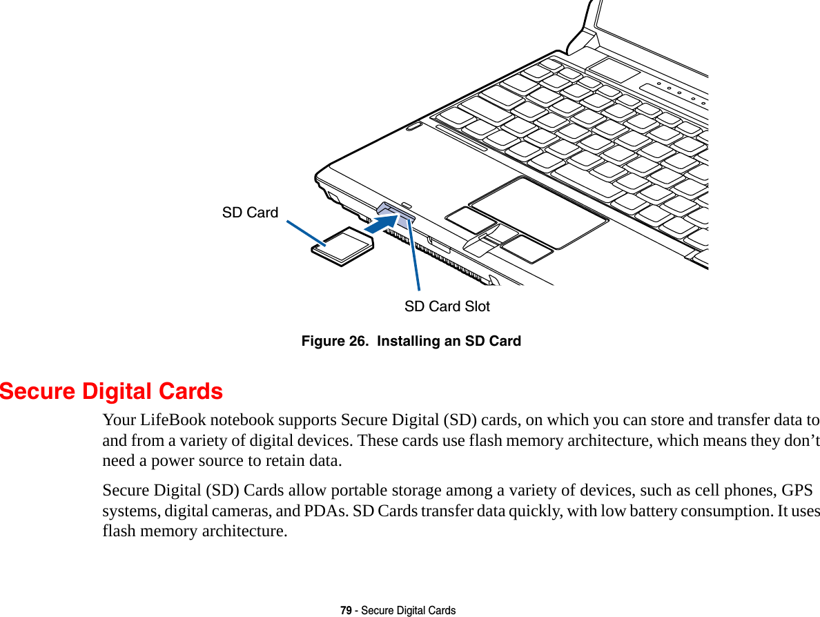 79 - Secure Digital CardsFigure 26.  Installing an SD CardSecure Digital CardsYour LifeBook notebook supports Secure Digital (SD) cards, on which you can store and transfer data to and from a variety of digital devices. These cards use flash memory architecture, which means they don’t need a power source to retain data. Secure Digital (SD) Cards allow portable storage among a variety of devices, such as cell phones, GPS systems, digital cameras, and PDAs. SD Cards transfer data quickly, with low battery consumption. It uses flash memory architecture.SD Card SlotSD Card