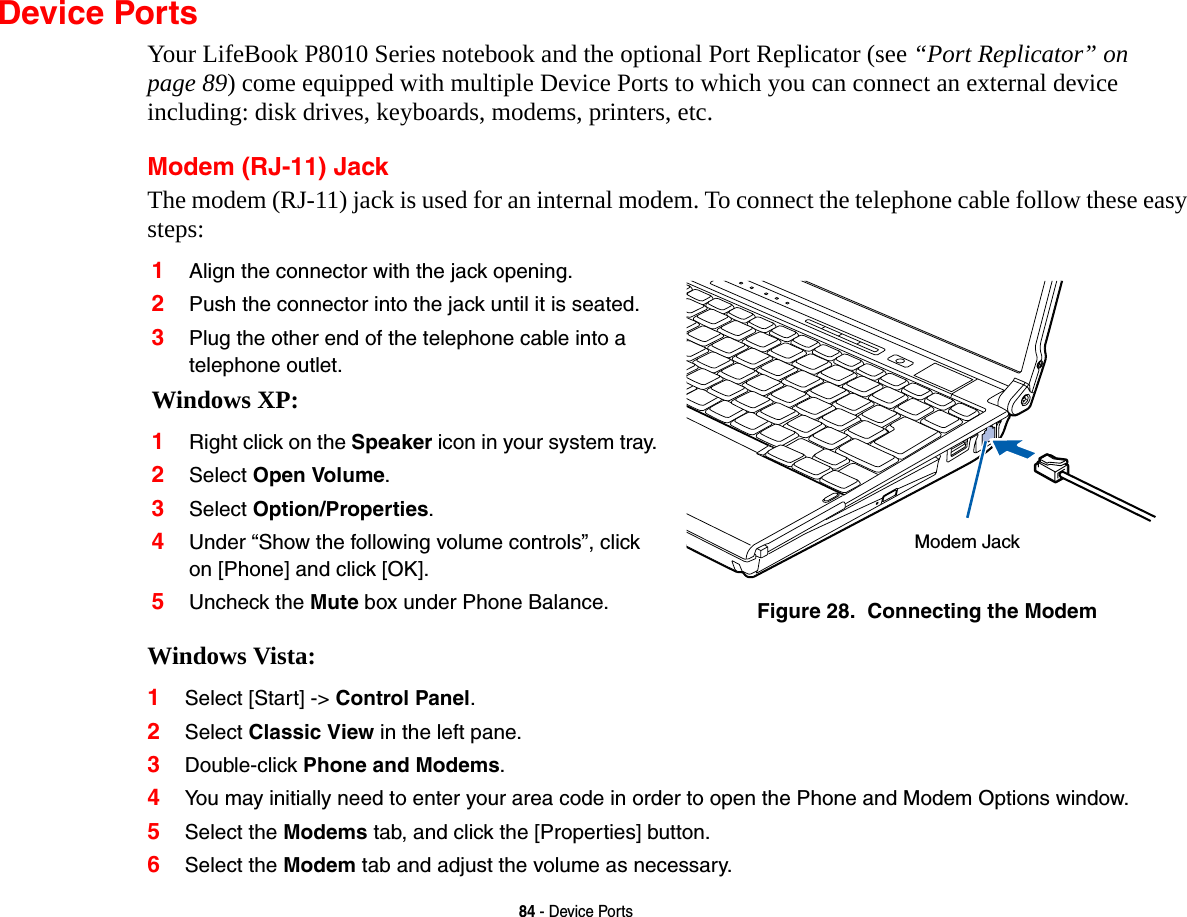 84 - Device PortsDevice PortsYour LifeBook P8010 Series notebook and the optional Port Replicator (see “Port Replicator” on page 89) come equipped with multiple Device Ports to which you can connect an external device including: disk drives, keyboards, modems, printers, etc. Modem (RJ-11) JackThe modem (RJ-11) jack is used for an internal modem. To connect the telephone cable follow these easy steps: Windows Vista:1Select [Start] -&gt; Control Panel.2Select Classic View in the left pane.3Double-click Phone and Modems.4You may initially need to enter your area code in order to open the Phone and Modem Options window.5Select the Modems tab, and click the [Properties] button.6Select the Modem tab and adjust the volume as necessary.1Align the connector with the jack opening.2Push the connector into the jack until it is seated.3Plug the other end of the telephone cable into a telephone outlet.Windows XP:1Right click on the Speaker icon in your system tray.2Select Open Volume.3Select Option/Properties.4Under “Show the following volume controls”, click on [Phone] and click [OK].5Uncheck the Mute box under Phone Balance. Figure 28.  Connecting the ModemModem Jack