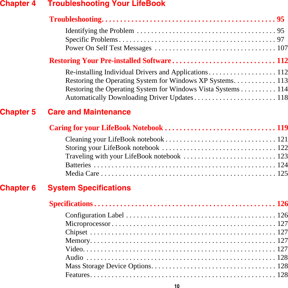  10 Chapter 4 Troubleshooting Your LifeBookTroubleshooting. . . . . . . . . . . . . . . . . . . . . . . . . . . . . . . . . . . . . . . . . . . . . . . 95Identifying the Problem . . . . . . . . . . . . . . . . . . . . . . . . . . . . . . . . . . . . . . . 95Specific Problems. . . . . . . . . . . . . . . . . . . . . . . . . . . . . . . . . . . . . . . . . . . . 97Power On Self Test Messages  . . . . . . . . . . . . . . . . . . . . . . . . . . . . . . . . . . 107Restoring Your Pre-installed Software . . . . . . . . . . . . . . . . . . . . . . . . . . . . 112Re-installing Individual Drivers and Applications. . . . . . . . . . . . . . . . . . . 112Restoring the Operating System for Windows XP Systems. . . . . . . . . . . . 113Restoring the Operating System for Windows Vista Systems . . . . . . . . . . 114Automatically Downloading Driver Updates. . . . . . . . . . . . . . . . . . . . . . . 118Chapter 5 Care and MaintenanceCaring for your LifeBook Notebook . . . . . . . . . . . . . . . . . . . . . . . . . . . . . . 119Cleaning your LifeBook notebook . . . . . . . . . . . . . . . . . . . . . . . . . . . . . . . 121Storing your LifeBook notebook . . . . . . . . . . . . . . . . . . . . . . . . . . . . . . . . 122Traveling with your LifeBook notebook . . . . . . . . . . . . . . . . . . . . . . . . . . 123Batteries . . . . . . . . . . . . . . . . . . . . . . . . . . . . . . . . . . . . . . . . . . . . . . . . . . . 124Media Care . . . . . . . . . . . . . . . . . . . . . . . . . . . . . . . . . . . . . . . . . . . . . . . . . 125Chapter 6 System SpecificationsSpecifications . . . . . . . . . . . . . . . . . . . . . . . . . . . . . . . . . . . . . . . . . . . . . . . . . 126Configuration Label . . . . . . . . . . . . . . . . . . . . . . . . . . . . . . . . . . . . . . . . . . 126Microprocessor . . . . . . . . . . . . . . . . . . . . . . . . . . . . . . . . . . . . . . . . . . . . . . 127Chipset . . . . . . . . . . . . . . . . . . . . . . . . . . . . . . . . . . . . . . . . . . . . . . . . . . . . 127Memory. . . . . . . . . . . . . . . . . . . . . . . . . . . . . . . . . . . . . . . . . . . . . . . . . . . . 127Video. . . . . . . . . . . . . . . . . . . . . . . . . . . . . . . . . . . . . . . . . . . . . . . . . . . . . . 127Audio  . . . . . . . . . . . . . . . . . . . . . . . . . . . . . . . . . . . . . . . . . . . . . . . . . . . . . 128Mass Storage Device Options. . . . . . . . . . . . . . . . . . . . . . . . . . . . . . . . . . . 128Features. . . . . . . . . . . . . . . . . . . . . . . . . . . . . . . . . . . . . . . . . . . . . . . . . . . . 128