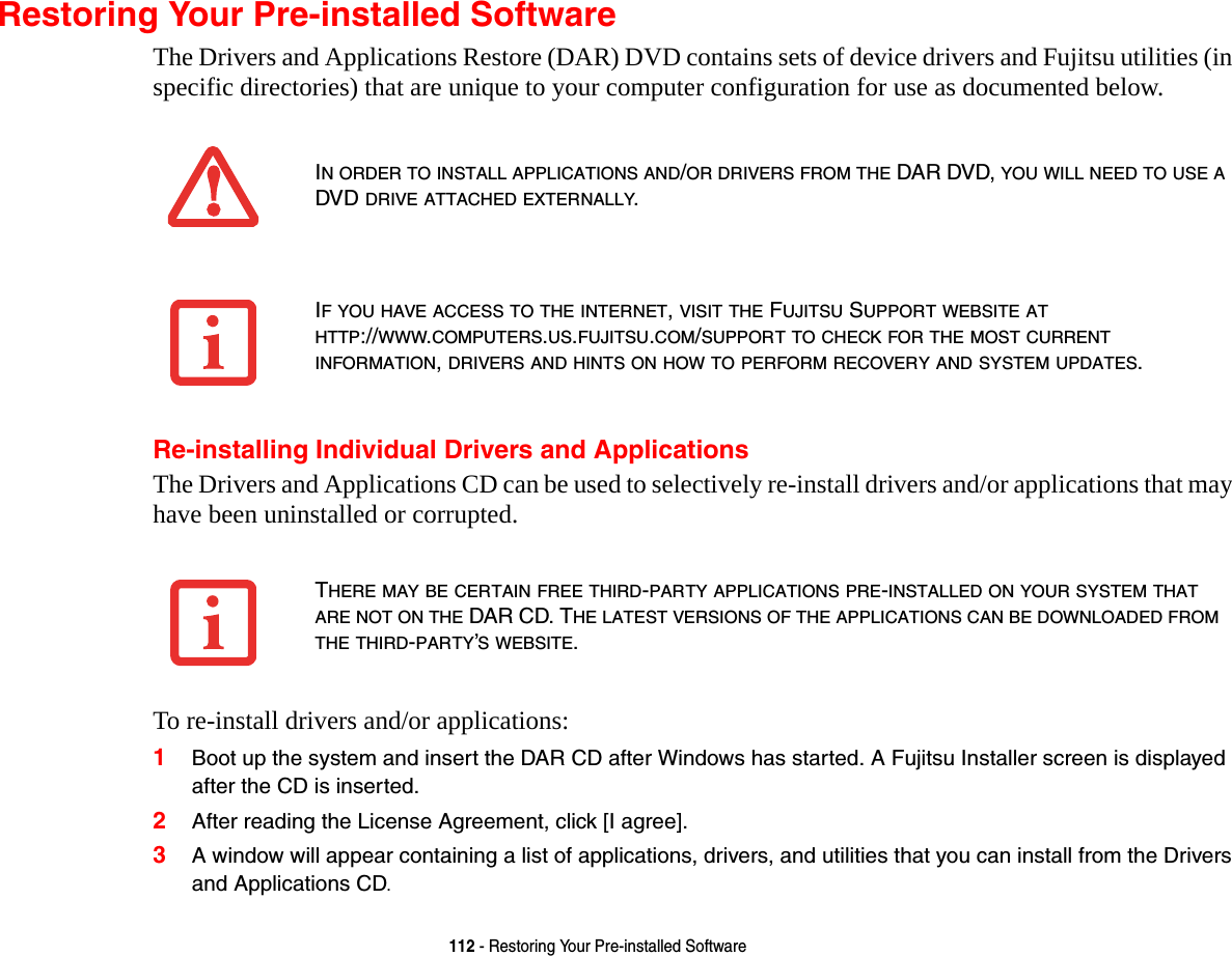 112 - Restoring Your Pre-installed SoftwareRestoring Your Pre-installed SoftwareThe Drivers and Applications Restore (DAR) DVD contains sets of device drivers and Fujitsu utilities (in specific directories) that are unique to your computer configuration for use as documented below.Re-installing Individual Drivers and ApplicationsThe Drivers and Applications CD can be used to selectively re-install drivers and/or applications that may have been uninstalled or corrupted. To re-install drivers and/or applications:1Boot up the system and insert the DAR CD after Windows has started. A Fujitsu Installer screen is displayed after the CD is inserted.2After reading the License Agreement, click [I agree].3A window will appear containing a list of applications, drivers, and utilities that you can install from the Drivers and Applications CD.IN ORDER TO INSTALL APPLICATIONS AND/OR DRIVERS FROM THE DAR DVD, YOU WILL NEED TO USE A DVD DRIVE ATTACHED EXTERNALLY.IF YOU HAVE ACCESS TO THE INTERNET, VISIT THE FUJITSU SUPPORT WEBSITE AT HTTP://WWW.COMPUTERS.US.FUJITSU.COM/SUPPORT TO CHECK FOR THE MOST CURRENT INFORMATION, DRIVERS AND HINTS ON HOW TO PERFORM RECOVERY AND SYSTEM UPDATES.THERE MAY BE CERTAIN FREE THIRD-PARTY APPLICATIONS PRE-INSTALLED ON YOUR SYSTEM THAT ARE NOT ON THE DAR CD. THE LATEST VERSIONS OF THE APPLICATIONS CAN BE DOWNLOADED FROM THE THIRD-PARTY’S WEBSITE.