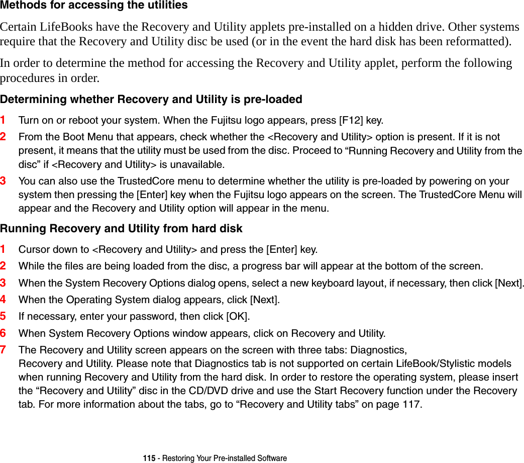 115 - Restoring Your Pre-installed SoftwareMethods for accessing the utilities Certain LifeBooks have the Recovery and Utility applets pre-installed on a hidden drive. Other systems require that the Recovery and Utility disc be used (or in the event the hard disk has been reformatted).In order to determine the method for accessing the Recovery and Utility applet, perform the following procedures in order.Determining whether Recovery and Utility is pre-loaded 1Turn on or reboot your system. When the Fujitsu logo appears, press [F12] key. 2From the Boot Menu that appears, check whether the &lt;Recovery and Utility&gt; option is present. If it is not present, it means that the utility must be used from the disc. Proceed to “Running Recovery and Utility from the disc” if &lt;Recovery and Utility&gt; is unavailable.3You can also use the TrustedCore menu to determine whether the utility is pre-loaded by powering on your system then pressing the [Enter] key when the Fujitsu logo appears on the screen. The TrustedCore Menu will appear and the Recovery and Utility option will appear in the menu.Running Recovery and Utility from hard disk 1Cursor down to &lt;Recovery and Utility&gt; and press the [Enter] key.2While the files are being loaded from the disc, a progress bar will appear at the bottom of the screen.3When the System Recovery Options dialog opens, select a new keyboard layout, if necessary, then click [Next].4When the Operating System dialog appears, click [Next]. 5If necessary, enter your password, then click [OK].6When System Recovery Options window appears, click on Recovery and Utility.7The Recovery and Utility screen appears on the screen with three tabs: Diagnostics,  Recovery and Utility. Please note that Diagnostics tab is not supported on certain LifeBook/Stylistic models when running Recovery and Utility from the hard disk. In order to restore the operating system, please insert the “Recovery and Utility” disc in the CD/DVD drive and use the Start Recovery function under the Recovery tab. For more information about the tabs, go to “Recovery and Utility tabs” on page 117.