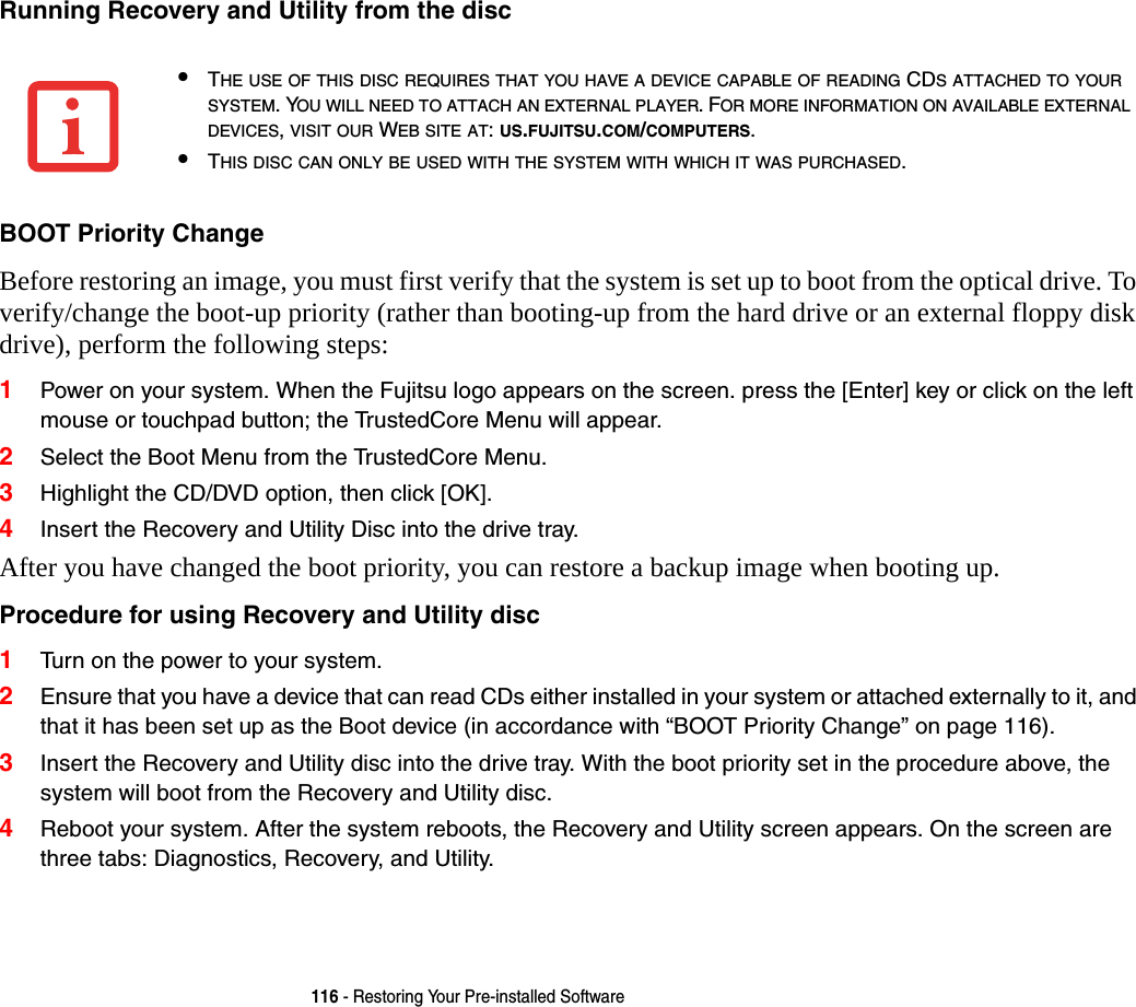 116 - Restoring Your Pre-installed SoftwareRunning Recovery and Utility from the disc BOOT Priority Change Before restoring an image, you must first verify that the system is set up to boot from the optical drive. To verify/change the boot-up priority (rather than booting-up from the hard drive or an external floppy disk drive), perform the following steps:1Power on your system. When the Fujitsu logo appears on the screen. press the [Enter] key or click on the left mouse or touchpad button; the TrustedCore Menu will appear. 2Select the Boot Menu from the TrustedCore Menu.3Highlight the CD/DVD option, then click [OK].4Insert the Recovery and Utility Disc into the drive tray.After you have changed the boot priority, you can restore a backup image when booting up.Procedure for using Recovery and Utility disc 1Turn on the power to your system.2Ensure that you have a device that can read CDs either installed in your system or attached externally to it, and that it has been set up as the Boot device (in accordance with “BOOT Priority Change” on page 116).3Insert the Recovery and Utility disc into the drive tray. With the boot priority set in the procedure above, the system will boot from the Recovery and Utility disc.4Reboot your system. After the system reboots, the Recovery and Utility screen appears. On the screen are three tabs: Diagnostics, Recovery, and Utility.•THE USE OF THIS DISC REQUIRES THAT YOU HAVE A DEVICE CAPABLE OF READING CDS ATTACHED TO YOUR SYSTEM. YOU WILL NEED TO ATTACH AN EXTERNAL PLAYER. FOR MORE INFORMATION ON AVAILABLE EXTERNAL DEVICES, VISIT OUR WEB SITE AT: US.FUJITSU.COM/COMPUTERS. •THIS DISC CAN ONLY BE USED WITH THE SYSTEM WITH WHICH IT WAS PURCHASED.
