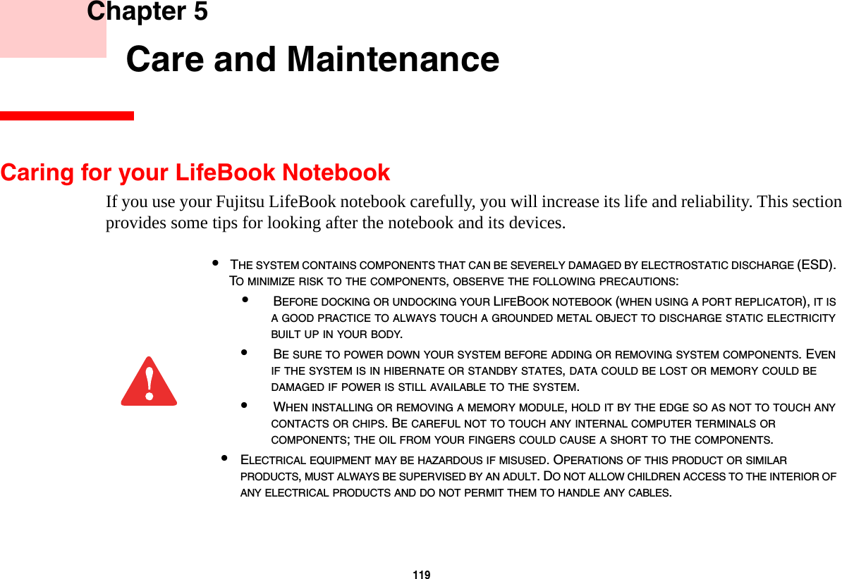 119     Chapter 5       Care and MaintenanceCaring for your LifeBook NotebookIf you use your Fujitsu LifeBook notebook carefully, you will increase its life and reliability. This section provides some tips for looking after the notebook and its devices.•THE SYSTEM CONTAINS COMPONENTS THAT CAN BE SEVERELY DAMAGED BY ELECTROSTATIC DISCHARGE (ESD). TO MINIMIZE RISK TO THE COMPONENTS, OBSERVE THE FOLLOWING PRECAUTIONS:•BEFORE DOCKING OR UNDOCKING YOUR LIFEBOOK NOTEBOOK (WHEN USING A PORT REPLICATOR), IT IS A GOOD PRACTICE TO ALWAYS TOUCH A GROUNDED METAL OBJECT TO DISCHARGE STATIC ELECTRICITY BUILT UP IN YOUR BODY. •BE SURE TO POWER DOWN YOUR SYSTEM BEFORE ADDING OR REMOVING SYSTEM COMPONENTS. EVEN IF THE SYSTEM IS IN HIBERNATE OR STANDBY STATES, DATA COULD BE LOST OR MEMORY COULD BE DAMAGED IF POWER IS STILL AVAILABLE TO THE SYSTEM.•WHEN INSTALLING OR REMOVING A MEMORY MODULE, HOLD IT BY THE EDGE SO AS NOT TO TOUCH ANY CONTACTS OR CHIPS. BE CAREFUL NOT TO TOUCH ANY INTERNAL COMPUTER TERMINALS OR COMPONENTS; THE OIL FROM YOUR FINGERS COULD CAUSE A SHORT TO THE COMPONENTS. •ELECTRICAL EQUIPMENT MAY BE HAZARDOUS IF MISUSED. OPERATIONS OF THIS PRODUCT OR SIMILAR PRODUCTS, MUST ALWAYS BE SUPERVISED BY AN ADULT. DO NOT ALLOW CHILDREN ACCESS TO THE INTERIOR OF ANY ELECTRICAL PRODUCTS AND DO NOT PERMIT THEM TO HANDLE ANY CABLES.
