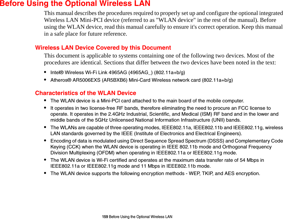 159 Before Using the Optional Wireless LANBefore Using the Optional Wireless LANThis manual describes the procedures required to properly set up and configure the optional integrated Wireless LAN Mini-PCI device (referred to as &quot;WLAN device&quot; in the rest of the manual). Before using the WLAN device, read this manual carefully to ensure it&apos;s correct operation. Keep this manual in a safe place for future reference.Wireless LAN Device Covered by this DocumentThis document is applicable to systems containing one of the following two devices. Most of the procedures are identical. Sections that differ between the two devices have been noted in the text:•Intel® Wireless Wi-Fi Link 4965AG (4965AG_) (802.11a+b/g) •Atheros® AR5006EXS (AR5BXB6) Mini-Card Wireless network card (802.11a+b/g) Characteristics of the WLAN Device•The WLAN device is a Mini-PCI card attached to the main board of the mobile computer. •It operates in two license-free RF bands, therefore eliminating the need to procure an FCC license to operate. It operates in the 2.4GHz Industrial, Scientific, and Medical (ISM) RF band and in the lower and middle bands of the 5GHz Unlicensed National Information Infrastructure (UNII) bands. •The WLANs are capable of three operating modes, IEEE802.11a, IEEE802.11b and IEEE802.11g, wireless LAN standards governed by the IEEE (Institute of Electronics and Electrical Engineers). •Encoding of data is modulated using Direct Sequence Spread Spectrum (DSSS) and Complementary Code Keying (CCK) when the WLAN device is operating in IEEE 802.11b mode and Orthogonal Frequency Division Multiplexing (OFDM) when operating in IEEE802.11a or IEEE802.11g mode. •The WLAN device is Wi-Fi certified and operates at the maximum data transfer rate of 54 Mbps in IEEE802.11a or IEEE802.11g mode and 11 Mbps in IEEE802.11b mode.•The WLAN device supports the following encryption methods - WEP, TKIP, and AES encryption.
