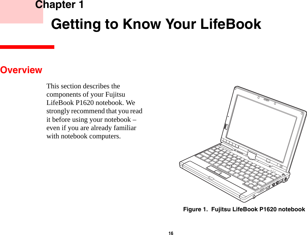 16     Chapter 1       Getting to Know Your LifeBookOverviewThis section describes the components of your Fujitsu LifeBook P1620 notebook. We strongly recommend that you read it before using your notebook – even if you are already familiar with notebook computers.Figure 1.  Fujitsu LifeBook P1620 notebook
