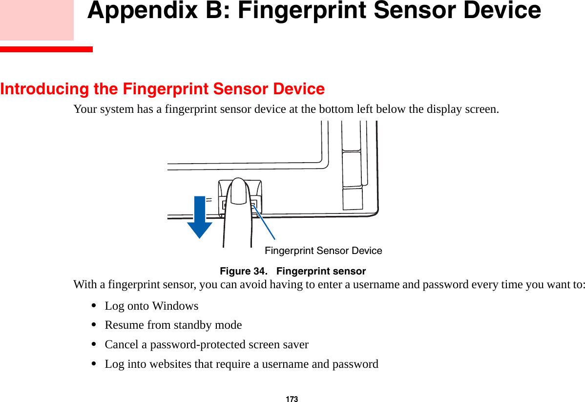 173        Appendix B: Fingerprint Sensor DeviceIntroducing the Fingerprint Sensor DeviceYour system has a fingerprint sensor device at the bottom left below the display screen. Figure 34.   Fingerprint sensorWith a fingerprint sensor, you can avoid having to enter a username and password every time you want to:•Log onto Windows•Resume from standby mode•Cancel a password-protected screen saver•Log into websites that require a username and passwordFingerprint Sensor Device