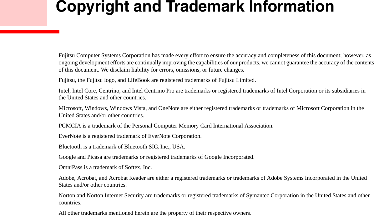        Copyright and Trademark InformationFujitsu Computer Systems Corporation has made every effort to ensure the accuracy and completeness of this document; however, as ongoing development efforts are continually improving the capabilities of our products, we cannot guarantee the accuracy of the contents of this document. We disclaim liability for errors, omissions, or future changes.Fujitsu, the Fujitsu logo, and LifeBook are registered trademarks of Fujitsu Limited.Intel, Intel Core, Centrino, and Intel Centrino Pro are trademarks or registered trademarks of Intel Corporation or its subsidiaries in  the United States and other countries.Microsoft, Windows, Windows Vista, and OneNote are either registered trademarks or trademarks of Microsoft Corporation in the  United States and/or other countries.PCMCIA is a trademark of the Personal Computer Memory Card International Association.EverNote is a registered trademark of EverNote Corporation.Bluetooth is a trademark of Bluetooth SIG, Inc., USA.Google and Picasa are trademarks or registered trademarks of Google Incorporated.OmniPass is a trademark of Softex, Inc.Adobe, Acrobat, and Acrobat Reader are either a registered trademarks or trademarks of Adobe Systems Incorporated in the United States and/or other countries.Norton and Norton Internet Security are trademarks or registered trademarks of Symantec Corporation in the United States and other countries.All other trademarks mentioned herein are the property of their respective owners.