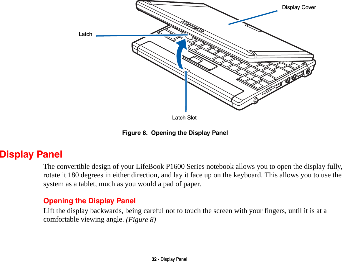 32 - Display PanelFigure 8.  Opening the Display PanelDisplay PanelThe convertible design of your LifeBook P1600 Series notebook allows you to open the display fully, rotate it 180 degrees in either direction, and lay it face up on the keyboard. This allows you to use the system as a tablet, much as you would a pad of paper.Opening the Display PanelLift the display backwards, being careful not to touch the screen with your fingers, until it is at a comfortable viewing angle. (Figure 8)LatchLatch SlotDisplay Cover