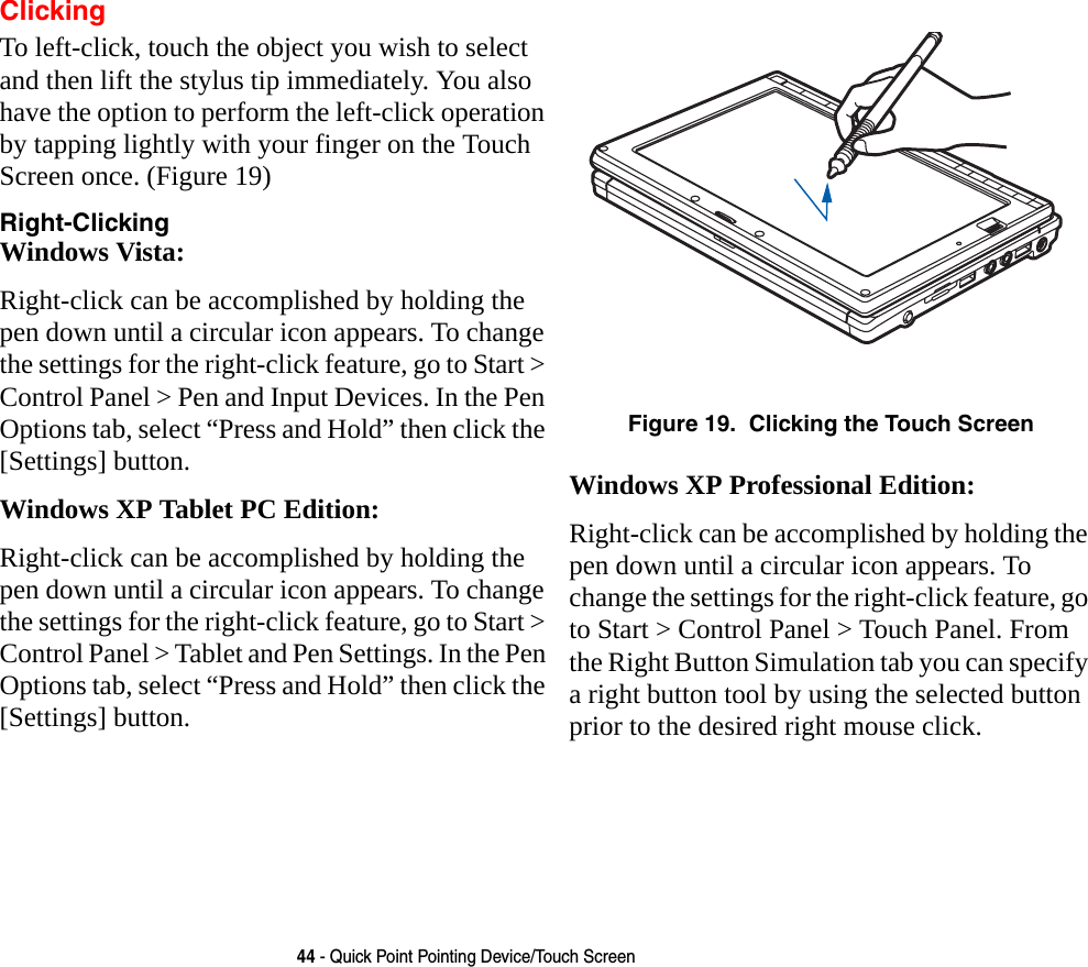 44 - Quick Point Pointing Device/Touch ScreenClickingTo left-click, touch the object you wish to select and then lift the stylus tip immediately. You also have the option to perform the left-click operation by tapping lightly with your finger on the Touch Screen once. (Figure 19)Right-Clicking Windows Vista:Right-click can be accomplished by holding the pen down until a circular icon appears. To change the settings for the right-click feature, go to Start &gt; Control Panel &gt; Pen and Input Devices. In the Pen Options tab, select “Press and Hold” then click the [Settings] button.Windows XP Tablet PC Edition:Right-click can be accomplished by holding the pen down until a circular icon appears. To change the settings for the right-click feature, go to Start &gt; Control Panel &gt; Tablet and Pen Settings. In the Pen Options tab, select “Press and Hold” then click the [Settings] button. Figure 19.  Clicking the Touch ScreenWindows XP Professional Edition:Right-click can be accomplished by holding the pen down until a circular icon appears. To change the settings for the right-click feature, go to Start &gt; Control Panel &gt; Touch Panel. From the Right Button Simulation tab you can specify a right button tool by using the selected button prior to the desired right mouse click.