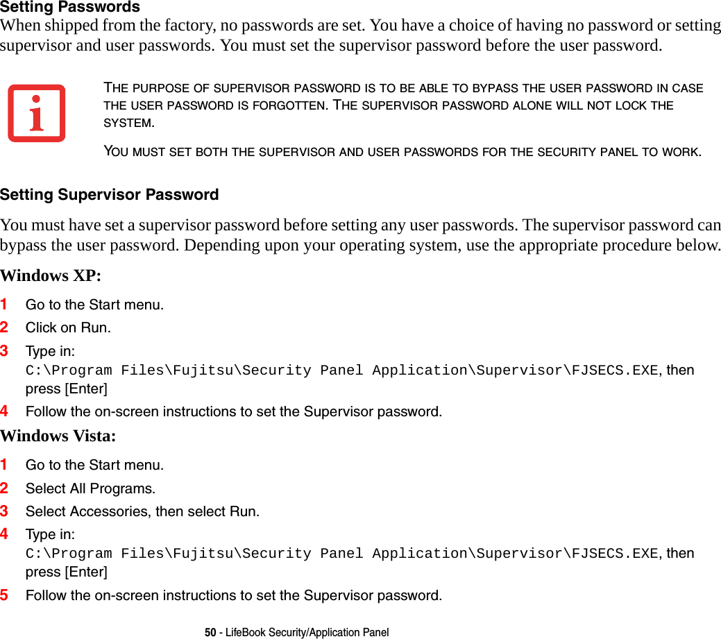 50 - LifeBook Security/Application PanelSetting Passwords When shipped from the factory, no passwords are set. You have a choice of having no password or setting supervisor and user passwords. You must set the supervisor password before the user password. Setting Supervisor Password You must have set a supervisor password before setting any user passwords. The supervisor password can bypass the user password. Depending upon your operating system, use the appropriate procedure below.Windows XP:1Go to the Start menu.2Click on Run.3Type in: C:\Program Files\Fujitsu\Security Panel Application\Supervisor\FJSECS.EXE, then press [Enter]4Follow the on-screen instructions to set the Supervisor password.Windows Vista:1Go to the Start menu.2Select All Programs.3Select Accessories, then select Run.4Type in: C:\Program Files\Fujitsu\Security Panel Application\Supervisor\FJSECS.EXE, then press [Enter]5Follow the on-screen instructions to set the Supervisor password.THE PURPOSE OF SUPERVISOR PASSWORD IS TO BE ABLE TO BYPASS THE USER PASSWORD IN CASE THE USER PASSWORD IS FORGOTTEN. THE SUPERVISOR PASSWORD ALONE WILL NOT LOCK THE SYSTEM.YOU MUST SET BOTH THE SUPERVISOR AND USER PASSWORDS FOR THE SECURITY PANEL TO WORK.