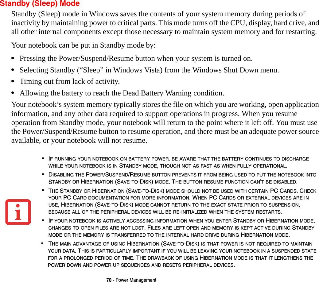 70 - Power ManagementStandby (Sleep) ModeStandby (Sleep) mode in Windows saves the contents of your system memory during periods of inactivity by maintaining power to critical parts. This mode turns off the CPU, display, hard drive, and all other internal components except those necessary to maintain system memory and for restarting. Your notebook can be put in Standby mode by:•Pressing the Power/Suspend/Resume button when your system is turned on.•Selecting Standby (“Sleep” in Windows Vista) from the Windows Shut Down menu.•Timing out from lack of activity.•Allowing the battery to reach the Dead Battery Warning condition.Your notebook’s system memory typically stores the file on which you are working, open application information, and any other data required to support operations in progress. When you resume operation from Standby mode, your notebook will return to the point where it left off. You must use the Power/Suspend/Resume button to resume operation, and there must be an adequate power source available, or your notebook will not resume.■IF RUNNING YOUR NOTEBOOK ON BATTERY POWER, BE AWARE THAT THE BATTERY CONTINUES TO DISCHARGE WHILE YOUR NOTEBOOK IS IN STANDBY MODE, THOUGH NOT AS FAST AS WHEN FULLY OPERATIONAL. ■DISABLING THE POWER/SUSPEND/RESUME BUTTON PREVENTS IT FROM BEING USED TO PUT THE NOTEBOOK INTO STANDBY OR HIBERNATION (SAVE-TO-DISK) MODE. THE BUTTON RESUME FUNCTION CAN’T BE DISABLED.■THE STANDBY OR HIBERNATION (SAVE-TO-DISK) MODE SHOULD NOT BE USED WITH CERTAIN PC CARDS. CHECK YOUR PC CARD DOCUMENTATION FOR MORE INFORMATION. WHEN PC CARDS OR EXTERNAL DEVICES ARE IN USE, HIBERNATION (SAVE-TO-DISK) MODE CANNOT RETURN TO THE EXACT STATE PRIOR TO SUSPENSION, BECAUSE ALL OF THE PERIPHERAL DEVICES WILL BE RE-INITIALIZED WHEN THE SYSTEM RESTARTS.■IF YOUR NOTEBOOK IS ACTIVELY ACCESSING INFORMATION WHEN YOU ENTER STANDBY OR HIBERNATION MODE, CHANGES TO OPEN FILES ARE NOT LOST. FILES ARE LEFT OPEN AND MEMORY IS KEPT ACTIVE DURING STANDBY MODE OR THE MEMORY IS TRANSFERRED TO THE INTERNAL HARD DRIVE DURING HIBERNATION MODE.■THE MAIN ADVANTAGE OF USING HIBERNATION (SAVE-TO-DISK) IS THAT POWER IS NOT REQUIRED TO MAINTAIN YOUR DATA. THIS IS PARTICULARLY IMPORTANT IF YOU WILL BE LEAVING YOUR NOTEBOOK IN A SUSPENDED STATE FOR A PROLONGED PERIOD OF TIME. THE DRAWBACK OF USING HIBERNATION MODE IS THAT IT LENGTHENS THE POWER DOWN AND POWER UP SEQUENCES AND RESETS PERIPHERAL DEVICES.