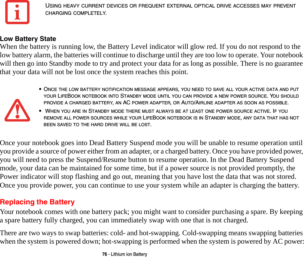 76 - Lithium ion BatteryLow Battery State When the battery is running low, the Battery Level indicator will glow red. If you do not respond to the low battery alarm, the batteries will continue to discharge until they are too low to operate. Your notebook will then go into Standby mode to try and protect your data for as long as possible. There is no guarantee that your data will not be lost once the system reaches this point.Once your notebook goes into Dead Battery Suspend mode you will be unable to resume operation until you provide a source of power either from an adapter, or a charged battery. Once you have provided power, you will need to press the Suspend/Resume button to resume operation. In the Dead Battery Suspend mode, your data can be maintained for some time, but if a power source is not provided promptly, the Power indicator will stop flashing and go out, meaning that you have lost the data that was not stored. Once you provide power, you can continue to use your system while an adapter is charging the battery.Replacing the Battery Your notebook comes with one battery pack; you might want to consider purchasing a spare. By keeping a spare battery fully charged, you can immediately swap with one that is not charged.There are two ways to swap batteries: cold- and hot-swapping. Cold-swapping means swapping batteries when the system is powered down; hot-swapping is performed when the system is powered by AC power:USING HEAVY CURRENT DEVICES OR FREQUENT EXTERNAL OPTICAL DRIVE ACCESSES MAY PREVENT CHARGING COMPLETELY.■ONCE THE LOW BATTERY NOTIFICATION MESSAGE APPEARS, YOU NEED TO SAVE ALL YOUR ACTIVE DATA AND PUT YOUR LIFEBOOK NOTEBOOK INTO STANDBY MODE UNTIL YOU CAN PROVIDE A NEW POWER SOURCE. YOU SHOULD PROVIDE A CHARGED BATTERY, AN AC POWER ADAPTER, OR AUTO/AIRLINE ADAPTER AS SOON AS POSSIBLE.■ WHEN YOU ARE IN STANDBY MODE THERE MUST ALWAYS BE AT LEAST ONE POWER SOURCE ACTIVE. IF YOU REMOVE ALL POWER SOURCES WHILE YOUR LIFEBOOK NOTEBOOK IS IN STANDBY MODE, ANY DATA THAT HAS NOT BEEN SAVED TO THE HARD DRIVE WILL BE LOST.