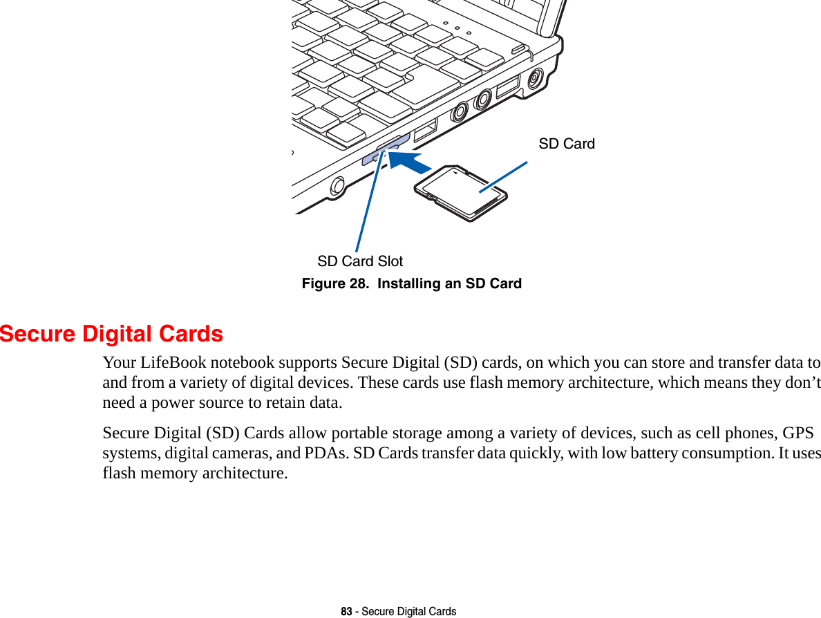 83 - Secure Digital CardsFigure 28.  Installing an SD CardSecure Digital CardsYour LifeBook notebook supports Secure Digital (SD) cards, on which you can store and transfer data to and from a variety of digital devices. These cards use flash memory architecture, which means they don’t need a power source to retain data. Secure Digital (SD) Cards allow portable storage among a variety of devices, such as cell phones, GPS systems, digital cameras, and PDAs. SD Cards transfer data quickly, with low battery consumption. It uses flash memory architecture.SD Card SlotSD Card