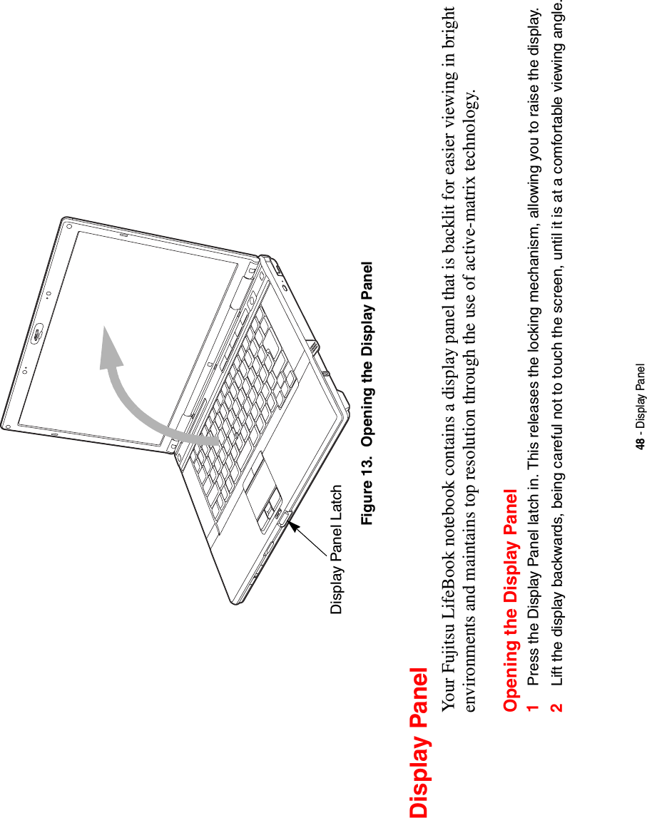 48 - Display PanelFigure 13.  Opening the Display PanelDisplay PanelYour Fujitsu LifeBook notebook contains a display panel that is backlit for easier viewing in bright environments and maintains top resolution through the use of active-matrix technology. Opening the Display Panel1Press the Display Panel latch in. This releases the locking mechanism, allowing you to raise the display.2Lift the display backwards, being careful not to touch the screen, until it is at a comfortable viewing angle. Display Panel Latch