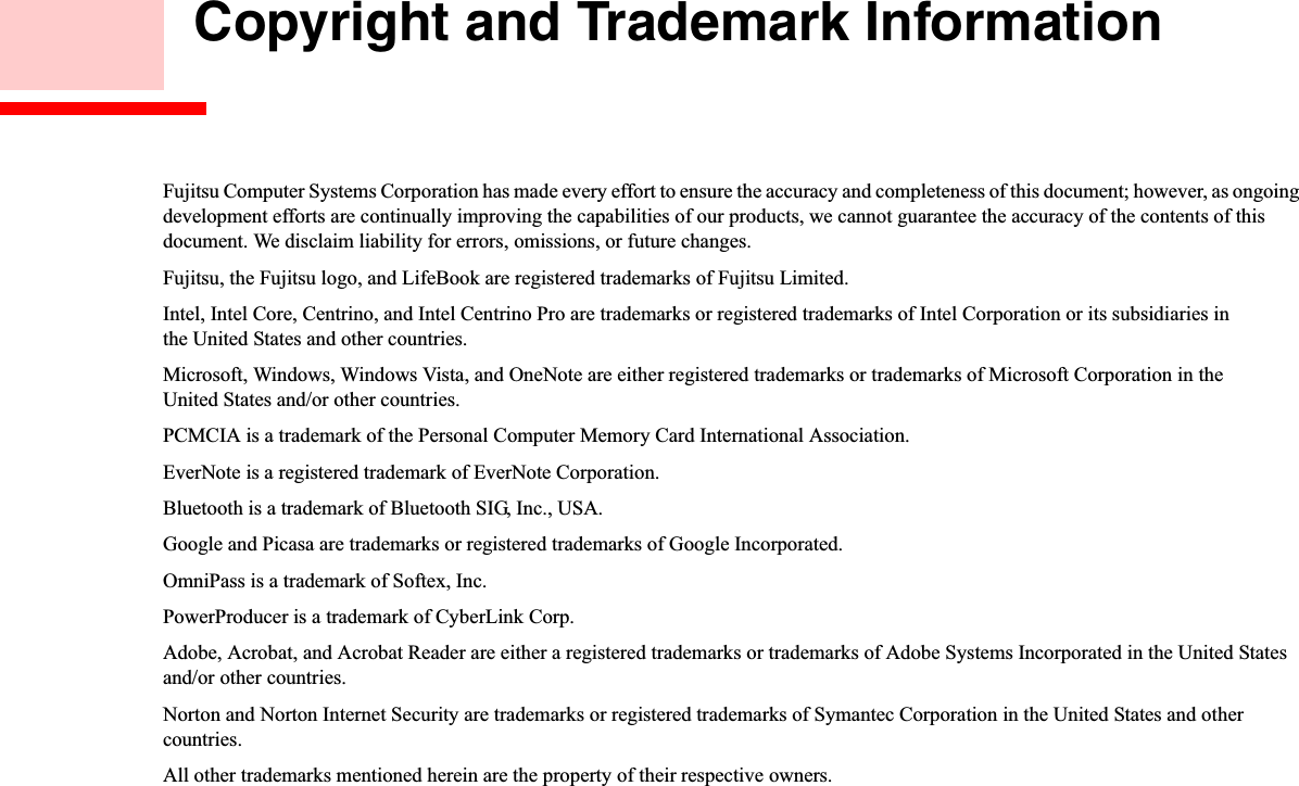  Copyright and Trademark InformationFujitsu Computer Systems Corporation has made every effort to ensure the accuracy and completeness of this document; however, as ongoing development efforts are continually improving the capabilities of our products, we cannot guarantee the accuracy of the contents of this document. We disclaim liability for errors, omissions, or future changes.Fujitsu, the Fujitsu logo, and LifeBook are registered trademarks of Fujitsu Limited.Intel, Intel Core, Centrino, and Intel Centrino Pro are trademarks or registered trademarks of Intel Corporation or its subsidiaries in the United States and other countries.Microsoft, Windows, Windows Vista, and OneNote are either registered trademarks or trademarks of Microsoft Corporation in the United States and/or other countries.PCMCIA is a trademark of the Personal Computer Memory Card International Association.EverNote is a registered trademark of EverNote Corporation.Bluetooth is a trademark of Bluetooth SIG, Inc., USA.Google and Picasa are trademarks or registered trademarks of Google Incorporated.OmniPass is a trademark of Softex, Inc.PowerProducer is a trademark of CyberLink Corp.Adobe, Acrobat, and Acrobat Reader are either a registered trademarks or trademarks of Adobe Systems Incorporated in the United States and/or other countries.Norton and Norton Internet Security are trademarks or registered trademarks of Symantec Corporation in the United States and other countries.All other trademarks mentioned herein are the property of their respective owners.