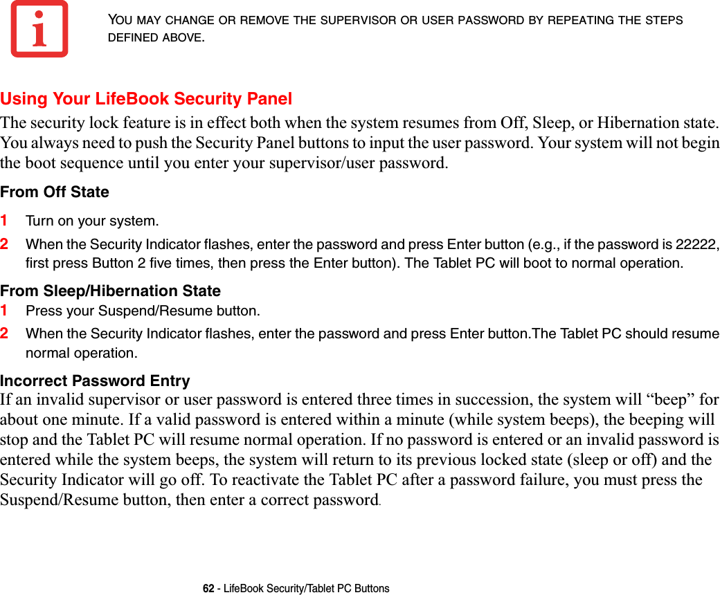 62 - LifeBook Security/Tablet PC ButtonsUsing Your LifeBook Security PanelThe security lock feature is in effect both when the system resumes from Off, Sleep, or Hibernation state. You always need to push the Security Panel buttons to input the user password. Your system will not begin the boot sequence until you enter your supervisor/user password.From Off State1Turn on your system.2When the Security Indicator flashes, enter the password and press Enter button (e.g., if the password is 22222, first press Button 2 five times, then press the Enter button). The Tablet PC will boot to normal operation.From Sleep/Hibernation State1Press your Suspend/Resume button.2When the Security Indicator flashes, enter the password and press Enter button.The Tablet PC should resume normal operation.Incorrect Password EntryIf an invalid supervisor or user password is entered three times in succession, the system will “beep” for about one minute. If a valid password is entered within a minute (while system beeps), the beeping will stop and the Tablet PC will resume normal operation. If no password is entered or an invalid password is entered while the system beeps, the system will return to its previous locked state (sleep or off) and the Security Indicator will go off. To reactivate the Tablet PC after a password failure, you must press the Suspend/Resume button, then enter a correct password.YOU MAY CHANGE OR REMOVE THE SUPERVISOR OR USER PASSWORD BY REPEATING THE STEPSDEFINED ABOVE.