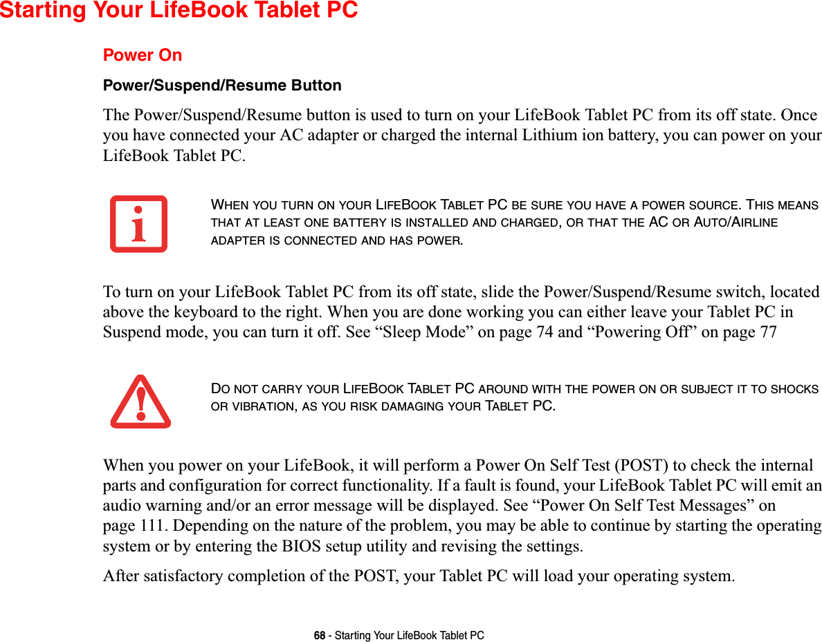 68 - Starting Your LifeBook Tablet PCStarting Your LifeBook Tablet PCPower OnPower/Suspend/Resume ButtonThe Power/Suspend/Resume button is used to turn on your LifeBook Tablet PC from its off state. Once you have connected your AC adapter or charged the internal Lithium ion battery, you can power on your LifeBook Tablet PC. To turn on your LifeBook Tablet PC from its off state, slide the Power/Suspend/Resume switch, located above the keyboard to the right. When you are done working you can either leave your Tablet PC in Suspend mode, you can turn it off. See “Sleep Mode” on page 74 and “Powering Off” on page 77When you power on your LifeBook, it will perform a Power On Self Test (POST) to check the internal parts and configuration for correct functionality. If a fault is found, your LifeBook Tablet PC will emit an audio warning and/or an error message will be displayed. See “Power On Self Test Messages” on page 111. Depending on the nature of the problem, you may be able to continue by starting the operating system or by entering the BIOS setup utility and revising the settings.After satisfactory completion of the POST, your Tablet PC will load your operating system.WHENYOUTURNONYOUR LIFEBOOK TABLET PC BE SURE YOU HAVE A POWER SOURCE. THIS MEANSTHAT AT LEAST ONE BATTERY IS INSTALLED AND CHARGED,OR THAT THE AC OR AUTO/AIRLINEADAPTER IS CONNECTED AND HAS POWER.DO NOT CARRY YOUR LIFEBOOK TABLET PC AROUND WITH THE POWER ON OR SUBJECT IT TO SHOCKSOR VIBRATION,AS YOU RISK DAMAGING YOUR TABLET PC.