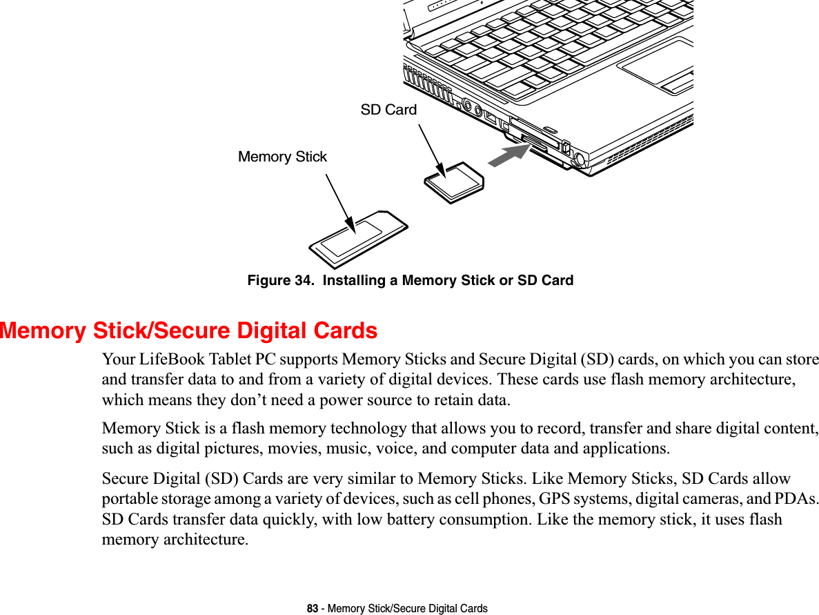 83 - Memory Stick/Secure Digital CardsFigure 34.  Installing a Memory Stick or SD CardMemory Stick/Secure Digital CardsYour LifeBook Tablet PC supports Memory Sticks and Secure Digital (SD) cards, on which you can store and transfer data to and from a variety of digital devices. These cards use flash memory architecture, which means they don’t need a power source to retain data. Memory Stick is a flash memory technology that allows you to record, transfer and share digital content, such as digital pictures, movies, music, voice, and computer data and applications.Secure Digital (SD) Cards are very similar to Memory Sticks. Like Memory Sticks, SD Cards allow portable storage among a variety of devices, such as cell phones, GPS systems, digital cameras, and PDAs. SD Cards transfer data quickly, with low battery consumption. Like the memory stick, it uses flash memory architecture.Memory StickSD Card