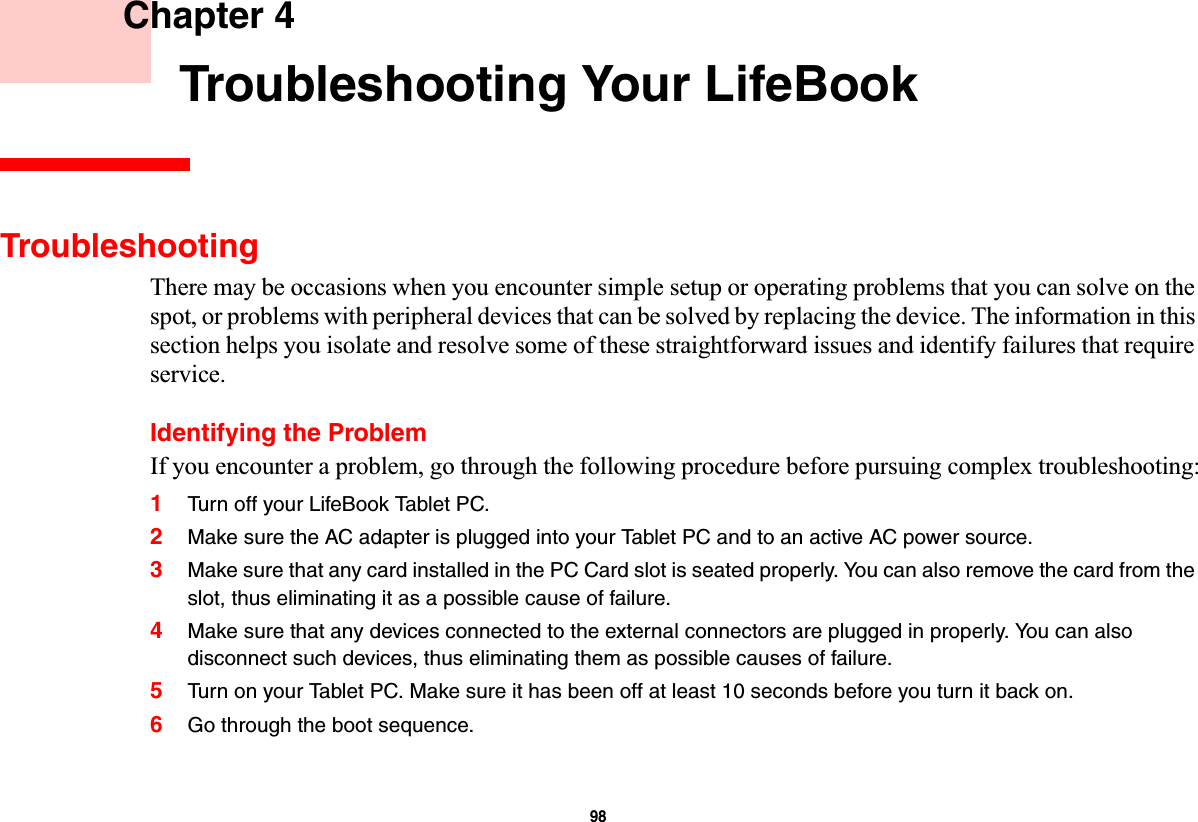 98 Chapter 4 Troubleshooting Your LifeBookTroubleshootingThere may be occasions when you encounter simple setup or operating problems that you can solve on the spot, or problems with peripheral devices that can be solved by replacing the device. The information in this section helps you isolate and resolve some of these straightforward issues and identify failures that require service.Identifying the ProblemIf you encounter a problem, go through the following procedure before pursuing complex troubleshooting:1Turn off your LifeBook Tablet PC.2Make sure the AC adapter is plugged into your Tablet PC and to an active AC power source.3Make sure that any card installed in the PC Card slot is seated properly. You can also remove the card from the slot, thus eliminating it as a possible cause of failure.4Make sure that any devices connected to the external connectors are plugged in properly. You can also disconnect such devices, thus eliminating them as possible causes of failure.5Turn on your Tablet PC. Make sure it has been off at least 10 seconds before you turn it back on.6Go through the boot sequence.