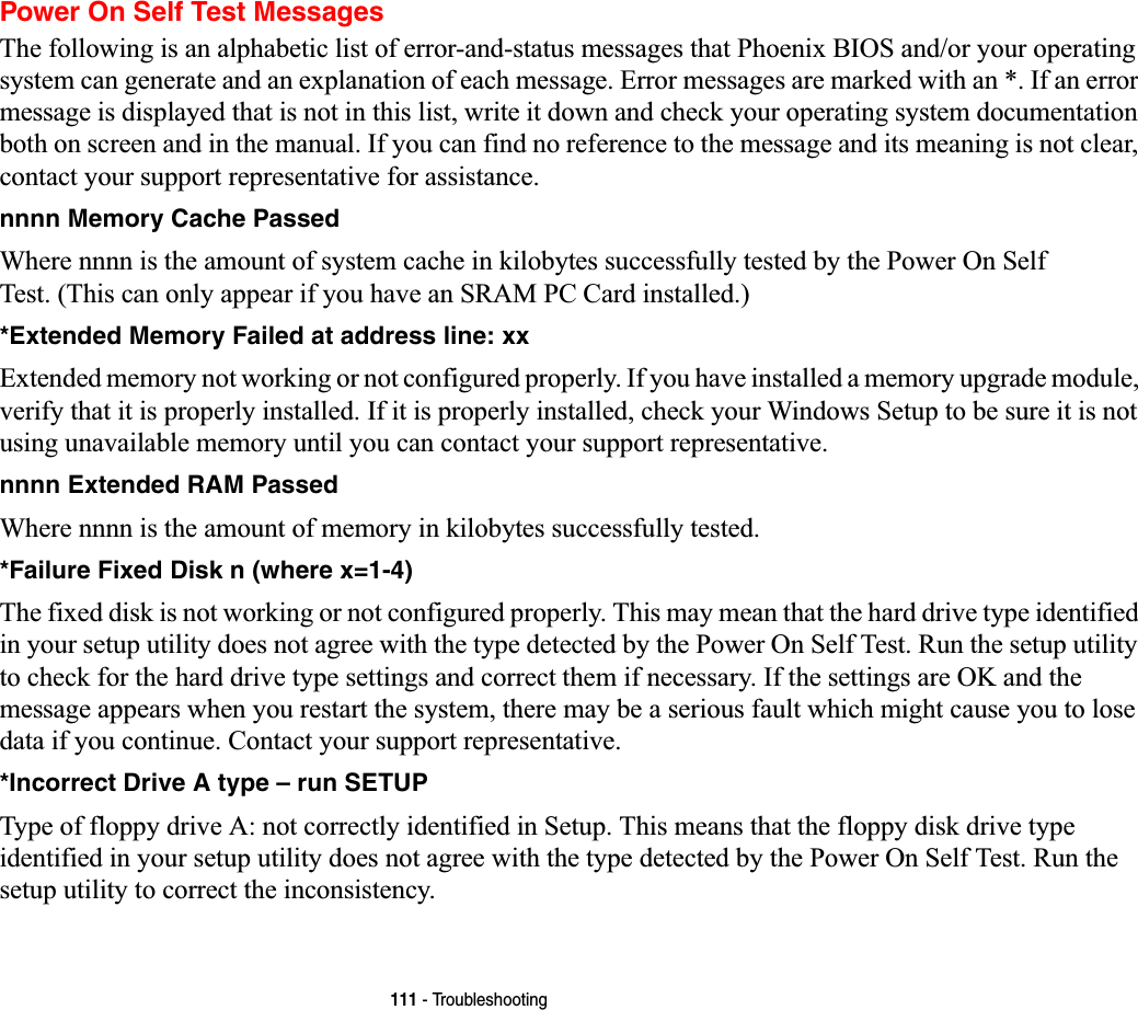 111 - TroubleshootingPower On Self Test MessagesThe following is an alphabetic list of error-and-status messages that Phoenix BIOS and/or your operating system can generate and an explanation of each message. Error messages are marked with an *. If an error message is displayed that is not in this list, write it down and check your operating system documentation both on screen and in the manual. If you can find no reference to the message and its meaning is not clear, contact your support representative for assistance.nnnn Memory Cache Passed  Where nnnn is the amount of system cache in kilobytes successfully tested by the Power On Self Test. (This can only appear if you have an SRAM PC Card installed.)*Extended Memory Failed at address line: xx Extended memory not working or not configured properly. If you have installed a memory upgrade module, verify that it is properly installed. If it is properly installed, check your Windows Setup to be sure it is not using unavailable memory until you can contact your support representative.nnnn Extended RAM Passed  Where nnnn is the amount of memory in kilobytes successfully tested.*Failure Fixed Disk n (where x=1-4) The fixed disk is not working or not configured properly. This may mean that the hard drive type identified in your setup utility does not agree with the type detected by the Power On Self Test. Run the setup utility to check for the hard drive type settings and correct them if necessary. If the settings are OK and the message appears when you restart the system, there may be a serious fault which might cause you to lose data if you continue. Contact your support representative.*Incorrect Drive A type – run SETUP Type of floppy drive A: not correctly identified in Setup. This means that the floppy disk drive type identified in your setup utility does not agree with the type detected by the Power On Self Test. Run the setup utility to correct the inconsistency.