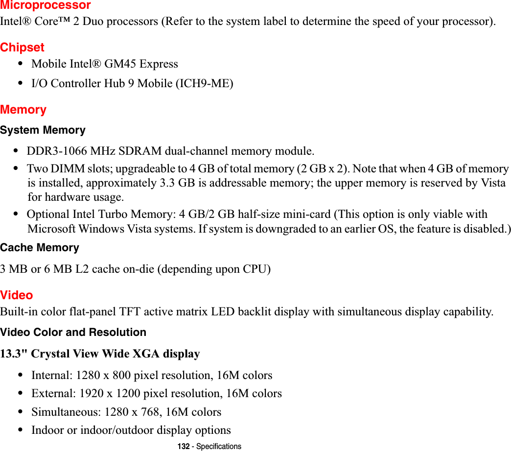 132 - SpecificationsMicroprocessorIntel® Core™ 2 Duo processors (Refer to the system label to determine the speed of your processor).Chipset•Mobile Intel® GM45 Express•I/O Controller Hub 9 Mobile (ICH9-ME)MemorySystem Memory•DDR3-1066 MHz SDRAM dual-channel memory module.•Two DIMM slots; upgradeable to 4 GB of total memory (2 GB x 2). Note that when 4 GB of memory is installed, approximately 3.3 GB is addressable memory; the upper memory is reserved by Vista for hardware usage.•Optional Intel Turbo Memory: 4 GB/2 GB half-size mini-card (This option is only viable with Microsoft Windows Vista systems. If system is downgraded to an earlier OS, the feature is disabled.)Cache Memory3 MB or 6 MB L2 cache on-die (depending upon CPU)VideoBuilt-in color flat-panel TFT active matrix LED backlit display with simultaneous display capability.Video Color and Resolution13.3&quot; Crystal View Wide XGA display •Internal: 1280 x 800 pixel resolution, 16M colors•External: 1920 x 1200 pixel resolution, 16M colors•Simultaneous: 1280 x 768, 16M colors•Indoor or indoor/outdoor display options