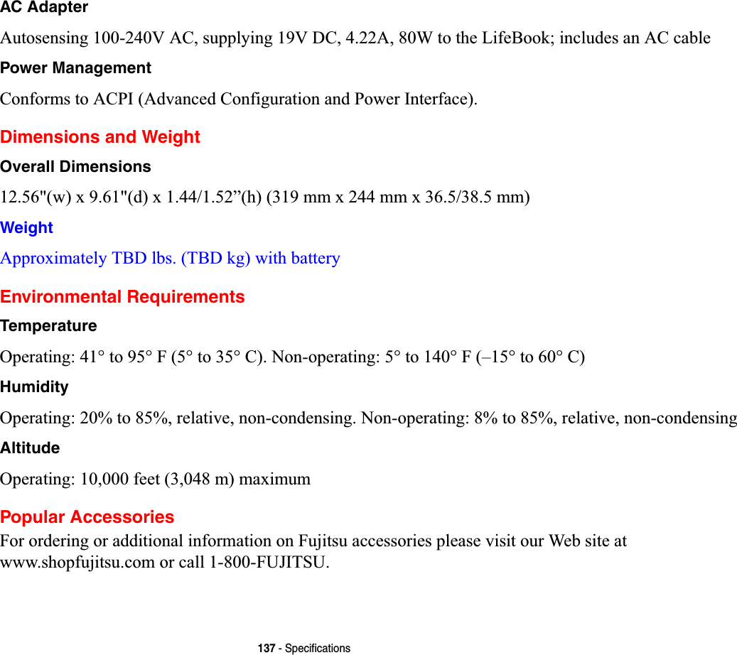 137 - SpecificationsAC AdapterAutosensing 100-240V AC, supplying 19V DC, 4.22A, 80W to the LifeBook; includes an AC cablePower ManagementConforms to ACPI (Advanced Configuration and Power Interface).Dimensions and WeightOverall Dimensions12.56&quot;(w) x 9.61&quot;(d) x 1.44/1.52”(h) (319 mm x 244 mm x 36.5/38.5 mm)WeightApproximately TBD lbs. (TBD kg) with battery Environmental RequirementsTemperatureOperating: 41° to 95° F (5° to 35° C). Non-operating: 5° to 140° F (–15° to 60° C)HumidityOperating: 20% to 85%, relative, non-condensing. Non-operating: 8% to 85%, relative, non-condensingAltitudeOperating: 10,000 feet (3,048 m) maximumPopular AccessoriesFor ordering or additional information on Fujitsu accessories please visit our Web site at www.shopfujitsu.com or call 1-800-FUJITSU.