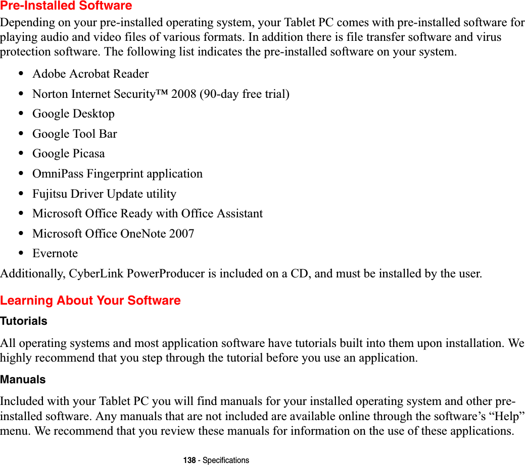 138 - SpecificationsPre-Installed SoftwareDepending on your pre-installed operating system, your Tablet PC comes with pre-installed software for playing audio and video files of various formats. In addition there is file transfer software and virus protection software. The following list indicates the pre-installed software on your system.•Adobe Acrobat Reader•Norton Internet Security™ 2008 (90-day free trial)•Google Desktop•Google Tool Bar•Google Picasa•OmniPass Fingerprint application•Fujitsu Driver Update utility•Microsoft Office Ready with Office Assistant•Microsoft Office OneNote 2007 •EvernoteAdditionally, CyberLink PowerProducer is included on a CD, and must be installed by the user.Learning About Your SoftwareTutorialsAll operating systems and most application software have tutorials built into them upon installation. We highly recommend that you step through the tutorial before you use an application.ManualsIncluded with your Tablet PC you will find manuals for your installed operating system and other pre-installed software. Any manuals that are not included are available online through the software’s “Help” menu. We recommend that you review these manuals for information on the use of these applications.