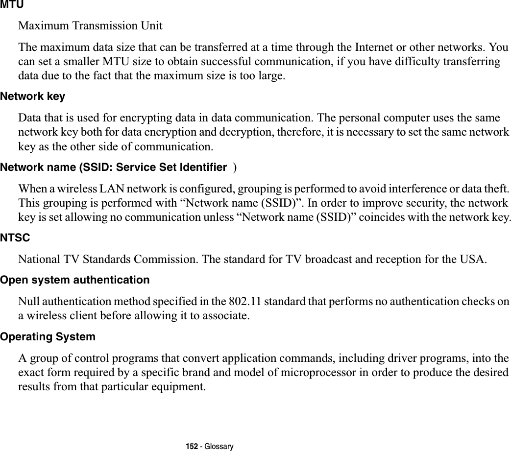 152 - GlossaryMTUMaximum Transmission UnitThe maximum data size that can be transferred at a time through the Internet or other networks. You can set a smaller MTU size to obtain successful communication, if you have difficulty transferring data due to the fact that the maximum size is too large.Network keyData that is used for encrypting data in data communication. The personal computer uses the same network key both for data encryption and decryption, therefore, it is necessary to set the same network key as the other side of communication.Network name (SSID: Service Set Identifier )When a wireless LAN network is configured, grouping is performed to avoid interference or data theft. This grouping is performed with “Network name (SSID)”. In order to improve security, the network key is set allowing no communication unless “Network name (SSID)” coincides with the network key.NTSCNational TV Standards Commission. The standard for TV broadcast and reception for the USA.Open system authenticationNull authentication method specified in the 802.11 standard that performs no authentication checks on a wireless client before allowing it to associate.Operating SystemA group of control programs that convert application commands, including driver programs, into the exact form required by a specific brand and model of microprocessor in order to produce the desired results from that particular equipment.