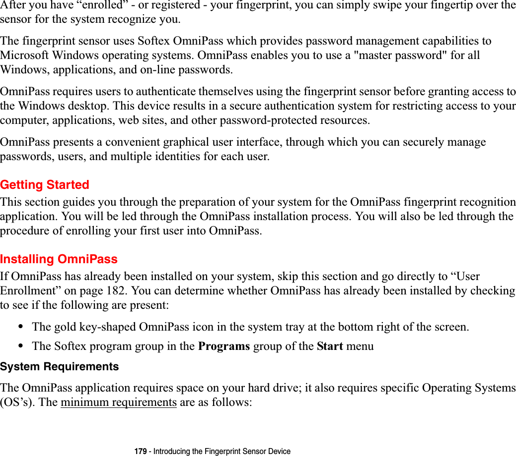 179 - Introducing the Fingerprint Sensor DeviceAfter you have “enrolled” - or registered - your fingerprint, you can simply swipe your fingertip over the sensor for the system recognize you. The fingerprint sensor uses Softex OmniPass which provides password management capabilities to Microsoft Windows operating systems. OmniPass enables you to use a &quot;master password&quot; for all Windows, applications, and on-line passwords. OmniPass requires users to authenticate themselves using the fingerprint sensor before granting access to the Windows desktop. This device results in a secure authentication system for restricting access to your computer, applications, web sites, and other password-protected resources.OmniPass presents a convenient graphical user interface, through which you can securely manage passwords, users, and multiple identities for each user.Getting StartedThis section guides you through the preparation of your system for the OmniPass fingerprint recognition application. You will be led through the OmniPass installation process. You will also be led through the procedure of enrolling your first user into OmniPass. Installing OmniPassIf OmniPass has already been installed on your system, skip this section and go directly to “User Enrollment” on page 182. You can determine whether OmniPass has already been installed by checking to see if the following are present:•The gold key-shaped OmniPass icon in the system tray at the bottom right of the screen.•The Softex program group in the Programs group of the Start menuSystem RequirementsThe OmniPass application requires space on your hard drive; it also requires specific Operating Systems (OS’s). The minimum requirements are as follows: