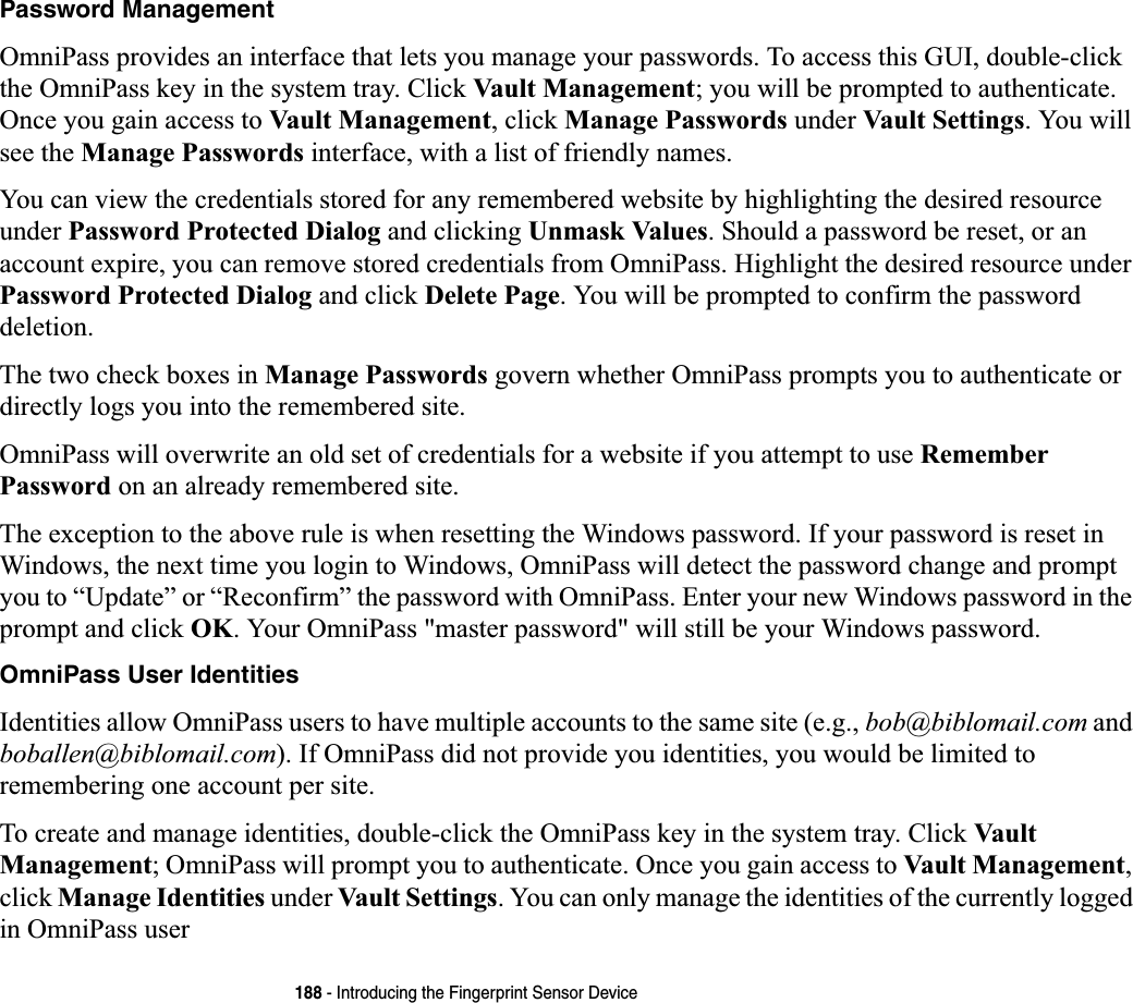 188 - Introducing the Fingerprint Sensor DevicePassword ManagementOmniPass provides an interface that lets you manage your passwords. To access this GUI, double-click the OmniPass key in the system tray. Click Vault Management; you will be prompted to authenticate. Once you gain access to Vault Management, click Manage Passwords under Vault Settings. You will see the Manage Passwords interface, with a list of friendly names.You can view the credentials stored for any remembered website by highlighting the desired resource under Password Protected Dialog and clicking Unmask Values. Should a password be reset, or an account expire, you can remove stored credentials from OmniPass. Highlight the desired resource underPassword Protected Dialog and click Delete Page. You will be prompted to confirm the password deletion.The two check boxes in Manage Passwords govern whether OmniPass prompts you to authenticate or directly logs you into the remembered site.OmniPass will overwrite an old set of credentials for a website if you attempt to use Remember Password on an already remembered site. The exception to the above rule is when resetting the Windows password. If your password is reset in Windows, the next time you login to Windows, OmniPass will detect the password change and prompt you to “Update” or “Reconfirm” the password with OmniPass. Enter your new Windows password in the prompt and click OK. Your OmniPass &quot;master password&quot; will still be your Windows password.OmniPass User IdentitiesIdentities allow OmniPass users to have multiple accounts to the same site (e.g., bob@biblomail.com and boballen@biblomail.com). If OmniPass did not provide you identities, you would be limited to remembering one account per site.To create and manage identities, double-click the OmniPass key in the system tray. Click Vault Management; OmniPass will prompt you to authenticate. Once you gain access to Vault Management,click Manage Identities under Vault Settings. You can only manage the identities of the currently logged in OmniPass user