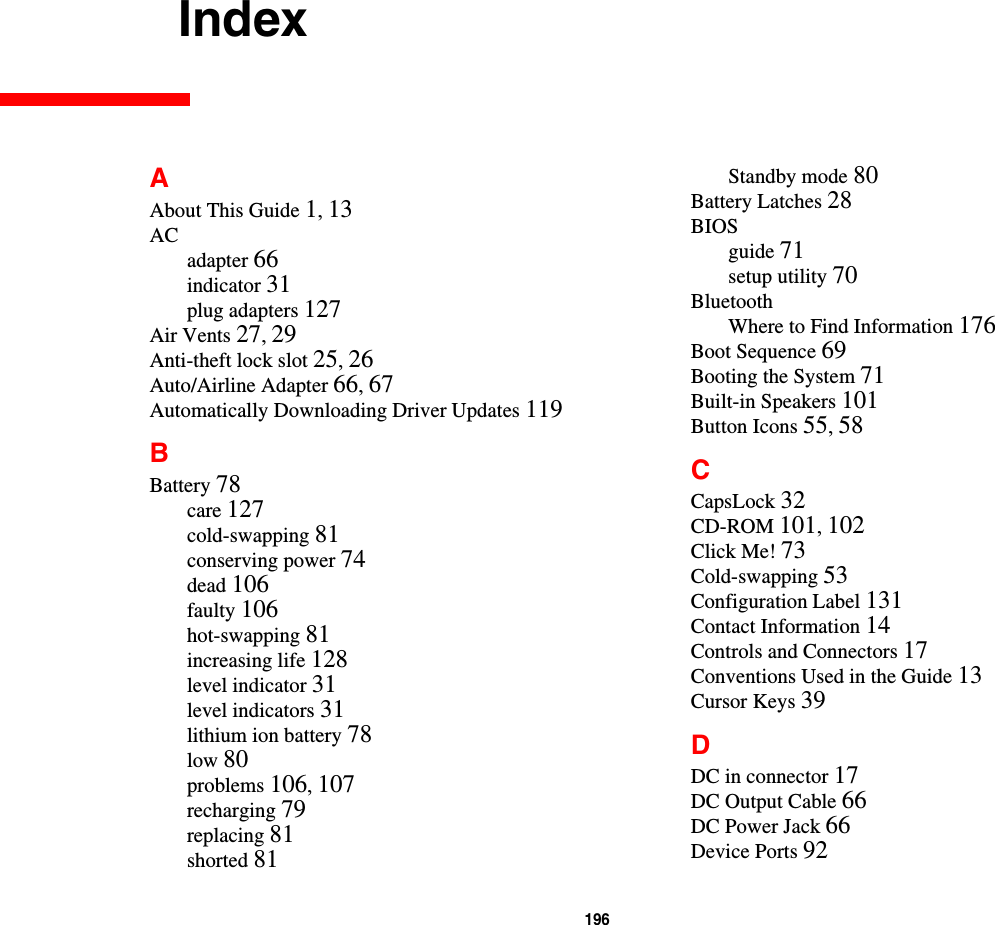 196 IndexAAbout This Guide 1,13ACadapter 66indicator 31plug adapters 127Air Vents 27,29Anti-theft lock slot 25,26Auto/Airline Adapter 66,67Automatically Downloading Driver Updates 119BBattery 78care 127cold-swapping 81conserving power 74dead 106faulty 106hot-swapping 81increasing life 128level indicator 31level indicators 31lithium ion battery 78low 80problems 106,107recharging 79replacing 81shorted 81Standby mode 80Battery Latches 28BIOSguide 71setup utility 70BluetoothWhere to Find Information 176Boot Sequence 69Booting the System 71Built-in Speakers 101Button Icons 55,58CCapsLock 32CD-ROM 101,102Click Me! 73Cold-swapping 53Configuration Label 131Contact Information 14Controls and Connectors 17Conventions Used in the Guide 13Cursor Keys 39DDC in connector 17DC Output Cable 66DC Power Jack 66Device Ports 92