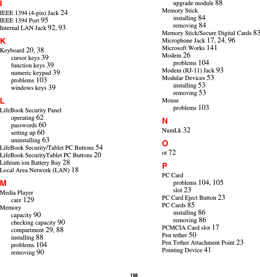 198IIEEE 1394 (4-pin) Jack 24IEEE 1394 Port 95Internal LAN Jack 92,93KKeyboard 20,38cursor keys 39function keys 39numeric keypad 39problems 103windows keys 39LLifeBook Security Paneloperating 62passwords 60setting up 60uninstalling 63LifeBook Security/Tablet PC Buttons 54LifeBook SecurityTablet PC Buttons 20Lithium ion Battery Bay 28Local Area Network (LAN) 18MMedia Playercare 129Memorycapacity 90checking capacity 90compartment 29,88installing 88problems 104removing 90upgrade module 88Memory Stickinstalling 84removing 84Memory Stick/Secure Digital Cards 83Microphone Jack 17,24,96Microsoft Works 141Modem 26problems 104Modem (RJ-11) Jack 93Modular Devices 53installing 53removing 53Mouseproblems 103NNumLk 32Oot 72PPC Cardproblems 104,105slot 23PC Card Eject Button 23PC Cards 85installing 86removing 86PCMCIA Card slot 17Pen tether 50Pen Tether Attachment Point 23Pointing Device 41