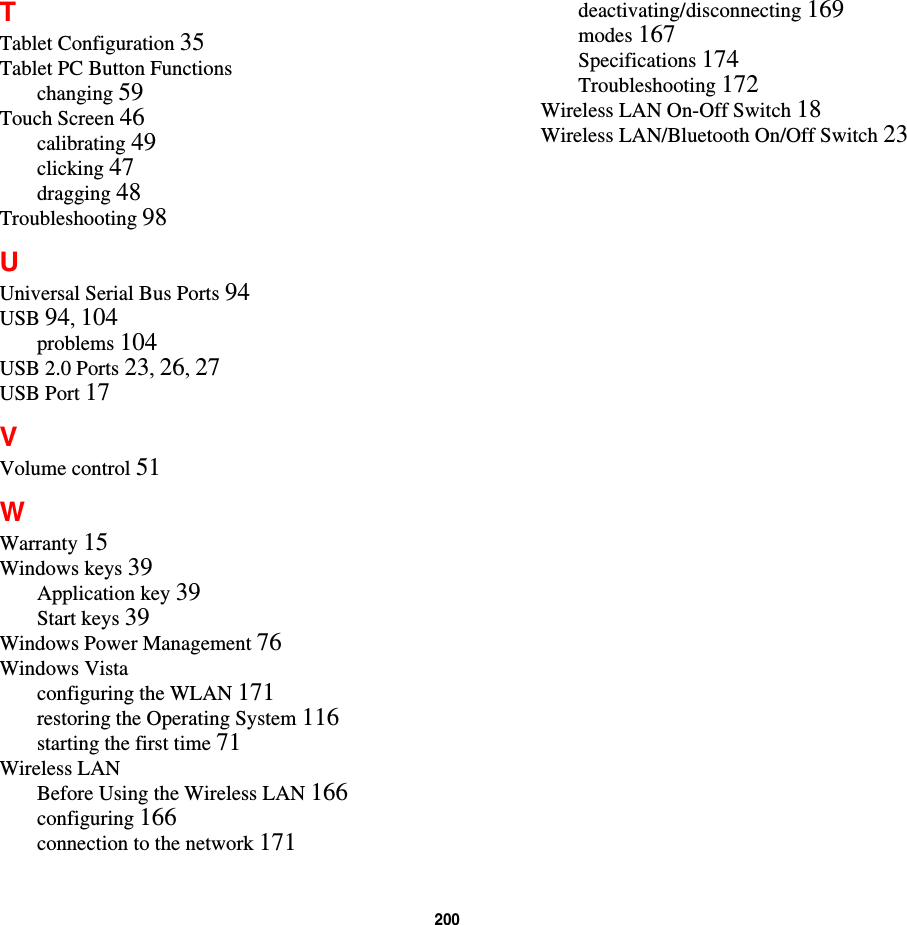 200TTablet Configuration 35Tablet PC Button Functionschanging 59Touch Screen 46calibrating 49clicking 47dragging 48Troubleshooting 98UUniversal Serial Bus Ports 94USB 94,104problems 104USB 2.0 Ports 23,26,27USB Port 17VVolume control 51WWarranty 15Windows keys 39Application key 39Start keys 39Windows Power Management 76Windows Vistaconfiguring the WLAN 171restoring the Operating System 116starting the first time 71Wireless LANBefore Using the Wireless LAN 166configuring 166connection to the network 171deactivating/disconnecting 169modes 167Specifications 174Troubleshooting 172Wireless LAN On-Off Switch 18Wireless LAN/Bluetooth On/Off Switch 23