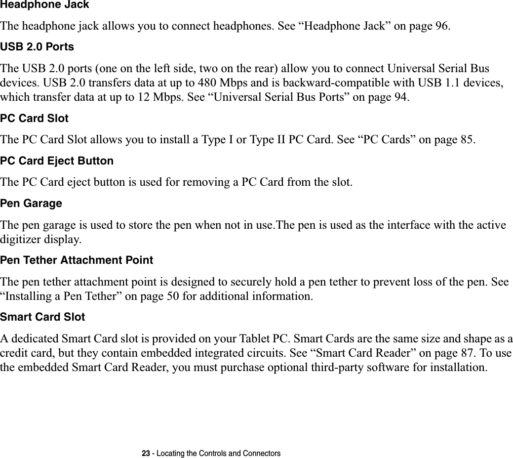 23 - Locating the Controls and ConnectorsHeadphone JackThe headphone jack allows you to connect headphones. See “Headphone Jack” on page 96.USB 2.0 PortsThe USB 2.0 ports (one on the left side, two on the rear) allow you to connect Universal Serial Bus devices. USB 2.0 transfers data at up to 480 Mbps and is backward-compatible with USB 1.1 devices, which transfer data at up to 12 Mbps. See “Universal Serial Bus Ports” on page 94.PC Card SlotThe PC Card Slot allows you to install a Type I or Type II PC Card. See “PC Cards” on page 85.PC Card Eject ButtonThe PC Card eject button is used for removing a PC Card from the slot.Pen GarageThe pen garage is used to store the pen when not in use.The pen is used as the interface with the active digitizer display.Pen Tether Attachment PointThe pen tether attachment point is designed to securely hold a pen tether to prevent loss of the pen. See “Installing a Pen Tether” on page 50 for additional information.Smart Card SlotA dedicated Smart Card slot is provided on your Tablet PC. Smart Cards are the same size and shape as a credit card, but they contain embedded integrated circuits. See “Smart Card Reader” on page 87. To use the embedded Smart Card Reader, you must purchase optional third-party software for installation.