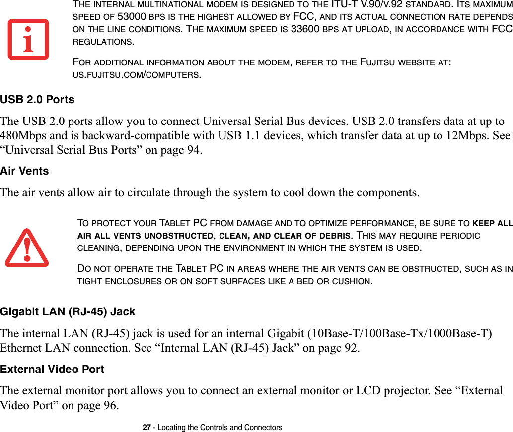 27 - Locating the Controls and ConnectorsUSB 2.0 PortsThe USB 2.0 ports allow you to connect Universal Serial Bus devices. USB 2.0 transfers data at up to 480Mbps and is backward-compatible with USB 1.1 devices, which transfer data at up to 12Mbps. See “Universal Serial Bus Ports” on page 94.Air VentsThe air vents allow air to circulate through the system to cool down the components.Gigabit LAN (RJ-45) JackThe internal LAN (RJ-45) jack is used for an internal Gigabit (10Base-T/100Base-Tx/1000Base-T) Ethernet LAN connection. See “Internal LAN (RJ-45) Jack” on page 92.External Video PortThe external monitor port allows you to connect an external monitor or LCD projector. See “External Video Port” on page 96.THE INTERNAL MULTINATIONAL MODEM IS DESIGNED TO THE ITU-T V.90/V.92 STANDARD. ITS MAXIMUMSPEED OF 53000 BPS IS THE HIGHEST ALLOWED BY FCC, AND ITS ACTUAL CONNECTION RATE DEPENDSON THE LINE CONDITIONS. THE MAXIMUM SPEED IS 33600 BPS AT UPLOAD,IN ACCORDANCE WITH FCC REGULATIONS.FOR ADDITIONAL INFORMATION ABOUT THE MODEM,REFER TO THE FUJITSU WEBSITE AT:US.FUJITSU.COM/COMPUTERS.TO PROTECT YOUR TABLET PC FROM DAMAGE AND TO OPTIMIZE PERFORMANCE,BE SURE TO KEEP ALLAIR ALL VENTS UNOBSTRUCTED,CLEAN,AND CLEAR OF DEBRIS. THIS MAY REQUIRE PERIODICCLEANING,DEPENDING UPON THE ENVIRONMENT IN WHICH THE SYSTEM IS USED.DO NOT OPERATE THE TABLET PC IN AREAS WHERE THE AIR VENTS CAN BE OBSTRUCTED,SUCH AS INTIGHT ENCLOSURES OR ON SOFT SURFACES LIKE A BED OR CUSHION.