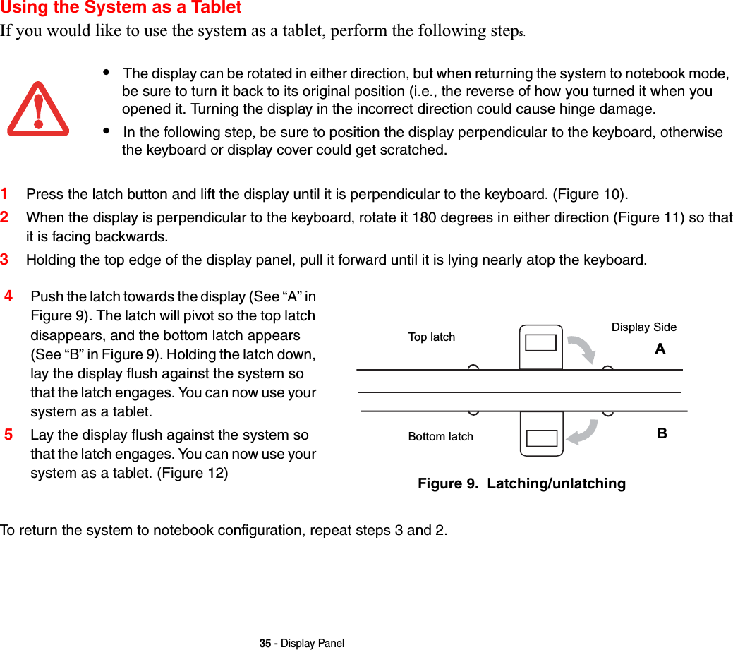 35 - Display PanelUsing the System as a TabletIf you would like to use the system as a tablet, perform the following steps. 1Press the latch button and lift the display until it is perpendicular to the keyboard. (Figure 10).2When the display is perpendicular to the keyboard, rotate it 180 degrees in either direction (Figure 11) so that it is facing backwards.3Holding the top edge of the display panel, pull it forward until it is lying nearly atop the keyboard.To return the system to notebook configuration, repeat steps 3 and 2.•The display can be rotated in either direction, but when returning the system to notebook mode, be sure to turn it back to its original position (i.e., the reverse of how you turned it when you opened it. Turning the display in the incorrect direction could cause hinge damage.•In the following step, be sure to position the display perpendicular to the keyboard, otherwise the keyboard or display cover could get scratched.4Push the latch towards the display (See “A” in Figure 9). The latch will pivot so the top latch disappears, and the bottom latch appears (See “B” in Figure 9). Holding the latch down, lay the display flush against the system so that the latch engages. You can now use your system as a tablet. 5Lay the display flush against the system so that the latch engages. You can now use your system as a tablet. (Figure 12) Figure 9.  Latching/unlatchingTop latchBottom latchDisplay SideAB