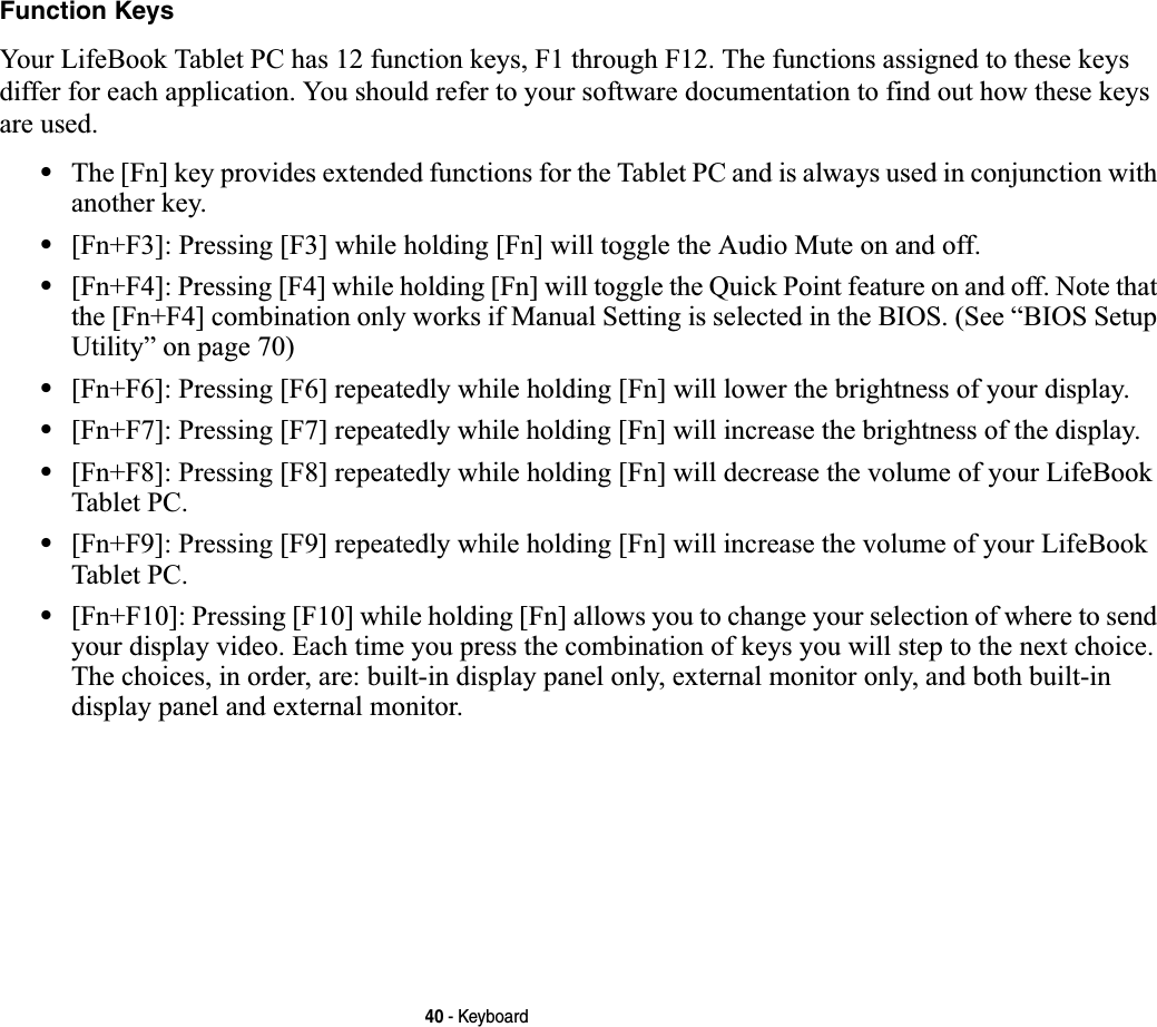 40 - KeyboardFunction KeysYour LifeBook Tablet PC has 12 function keys, F1 through F12. The functions assigned to these keys differ for each application. You should refer to your software documentation to find out how these keys are used. •The [Fn] key provides extended functions for the Tablet PC and is always used in conjunction with another key. •[Fn+F3]: Pressing [F3] while holding [Fn] will toggle the Audio Mute on and off.•[Fn+F4]: Pressing [F4] while holding [Fn] will toggle the Quick Point feature on and off. Note that the [Fn+F4] combination only works if Manual Setting is selected in the BIOS. (See “BIOS Setup Utility” on page 70)•[Fn+F6]: Pressing [F6] repeatedly while holding [Fn] will lower the brightness of your display.•[Fn+F7]: Pressing [F7] repeatedly while holding [Fn] will increase the brightness of the display.•[Fn+F8]: Pressing [F8] repeatedly while holding [Fn] will decrease the volume of your LifeBook Tablet PC.•[Fn+F9]: Pressing [F9] repeatedly while holding [Fn] will increase the volume of your LifeBook Tablet PC.•[Fn+F10]: Pressing [F10] while holding [Fn] allows you to change your selection of where to send your display video. Each time you press the combination of keys you will step to the next choice. The choices, in order, are: built-in display panel only, external monitor only, and both built-in display panel and external monitor.