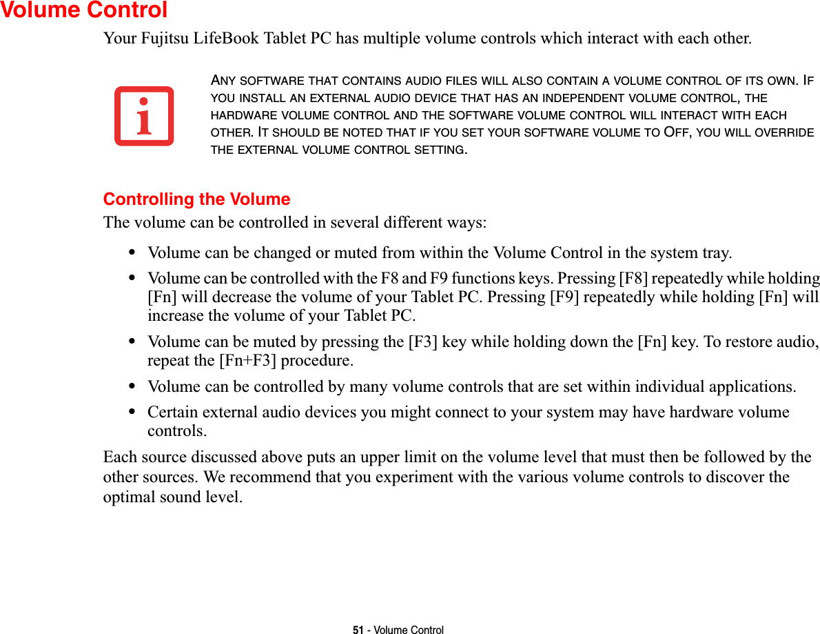 51 - Volume ControlVolume ControlYour Fujitsu LifeBook Tablet PC has multiple volume controls which interact with each other. Controlling the VolumeThe volume can be controlled in several different ways:•Volume can be changed or muted from within the Volume Control in the system tray.•Volume can be controlled with the F8 and F9 functions keys. Pressing [F8] repeatedly while holding [Fn] will decrease the volume of your Tablet PC. Pressing [F9] repeatedly while holding [Fn] will increase the volume of your Tablet PC.•Volume can be muted by pressing the [F3] key while holding down the [Fn] key. To restore audio, repeat the [Fn+F3] procedure.•Volume can be controlled by many volume controls that are set within individual applications.•Certain external audio devices you might connect to your system may have hardware volume controls.Each source discussed above puts an upper limit on the volume level that must then be followed by the other sources. We recommend that you experiment with the various volume controls to discover the optimal sound level.ANY SOFTWARE THAT CONTAINS AUDIO FILES WILL ALSO CONTAIN A VOLUME CONTROL OF ITS OWN. IFYOU INSTALL AN EXTERNAL AUDIO DEVICE THAT HAS AN INDEPENDENT VOLUME CONTROL,THEHARDWARE VOLUME CONTROL AND THE SOFTWARE VOLUME CONTROL WILL INTERACT WITH EACHOTHER. IT SHOULD BE NOTED THAT IF YOU SET YOUR SOFTWARE VOLUME TO OFF,YOU WILL OVERRIDETHE EXTERNAL VOLUME CONTROL SETTING.