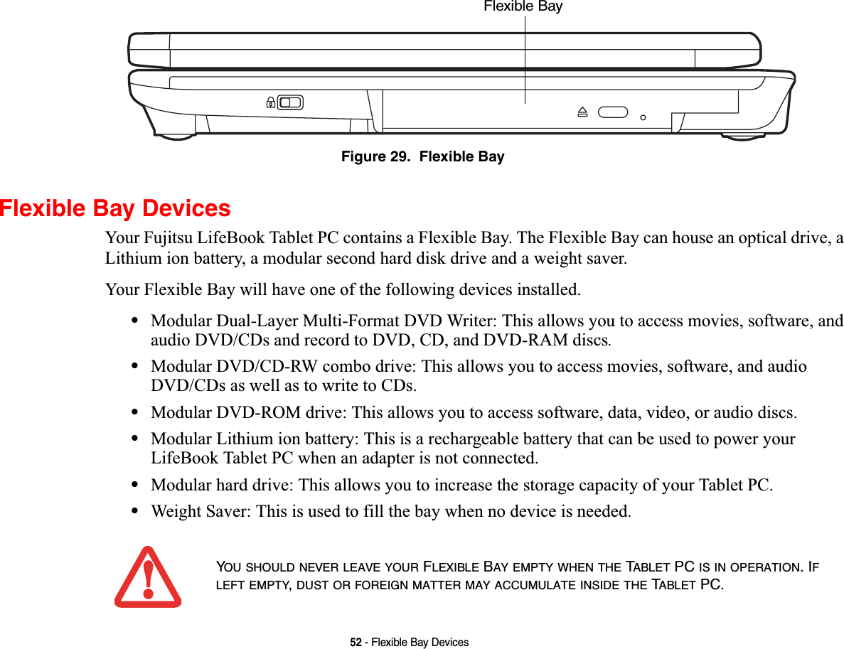 52 - Flexible Bay DevicesFigure 29.  Flexible BayFlexible Bay DevicesYour Fujitsu LifeBook Tablet PC contains a Flexible Bay. The Flexible Bay can house an optical drive, a Lithium ion battery, a modular second hard disk drive and a weight saver. Your Flexible Bay will have one of the following devices installed. •Modular Dual-Layer Multi-Format DVD Writer: This allows you to access movies, software, and audio DVD/CDs and record to DVD, CD, and DVD-RAM discs.•Modular DVD/CD-RW combo drive: This allows you to access movies, software, and audio DVD/CDs as well as to write to CDs. •Modular DVD-ROM drive: This allows you to access software, data, video, or audio discs. •Modular Lithium ion battery: This is a rechargeable battery that can be used to power your LifeBook Tablet PC when an adapter is not connected.•Modular hard drive: This allows you to increase the storage capacity of your Tablet PC.•Weight Saver: This is used to fill the bay when no device is needed.Flexible Bay YOU SHOULD NEVER LEAVE YOUR FLEXIBLE BAY EMPTY WHEN THE TABLET PC IS IN OPERATION. IFLEFT EMPTY,DUST OR FOREIGN MATTER MAY ACCUMULATE INSIDE THE TABLET PC.