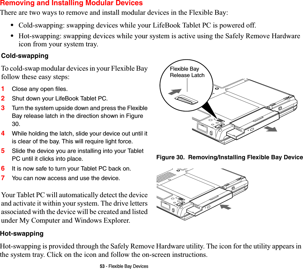 53 - Flexible Bay DevicesRemoving and Installing Modular Devices There are two ways to remove and install modular devices in the Flexible Bay:•Cold-swapping: swapping devices while your LifeBook Tablet PC is powered off.•Hot-swapping: swapping devices while your system is active using the Safely Remove Hardware icon from your system tray.Hot-swappingHot-swapping is provided through the Safely Remove Hardware utility. The icon for the utility appears in the system tray. Click on the icon and follow the on-screen instructions.Cold-swappingTo cold-swap modular devices in your Flexible Bay follow these easy steps:1Close any open files.2Shut down your LifeBook Tablet PC.3Turn the system upside down and press the Flexible Bay release latch in the direction shown in Figure 30.4While holding the latch, slide your device out until it is clear of the bay. This will require light force.5Slide the device you are installing into your Tablet PC until it clicks into place.6It is now safe to turn your Tablet PC back on.7You can now access and use the device.Your Tablet PC will automatically detect the device and activate it within your system. The drive letters associated with the device will be created and listed under My Computer and Windows Explorer. Figure 30.  Removing/Installing Flexible Bay DeviceFlexible Bay Release Latch