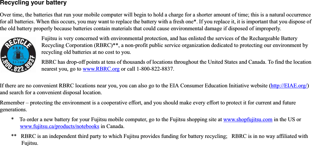 Recycling your batteryOver time, the batteries that run your mobile computer will begin to hold a charge for a shorter amount of time; this is a natural occurrence for all batteries. When this occurs, you may want to replace the battery with a fresh one*. If you replace it, it is important that you dispose of the old battery properly because batteries contain materials that could cause environmental damage if disposed of improperly.Fujitsu is very concerned with environmental protection, and has enlisted the services of the Rechargeable Battery Recycling Corporation (RBRC)**, a non-profit public service organization dedicated to protecting our environment by recycling old batteries at no cost to you.RBRC has drop-off points at tens of thousands of locations throughout the United States and Canada. To find the location nearest you, go to www.RBRC.org or call 1-800-822-8837.If there are no convenient RBRC locations near you, you can also go to the EIA Consumer Education Initiative website (http://EIAE.org/)and search for a convenient disposal location.Remember – protecting the environment is a cooperative effort, and you should make every effort to protect it for current and future generations.*    To order a new battery for your Fujitsu mobile computer, go to the Fujitsu shopping site at www.shopfujitsu.com in the US orwww.fujitsu.ca/products/notebooks in Canada.**   RBRC is an independent third party to which Fujitsu provides funding for battery recycling;   RBRC is in no way affiliated with Fujitsu.